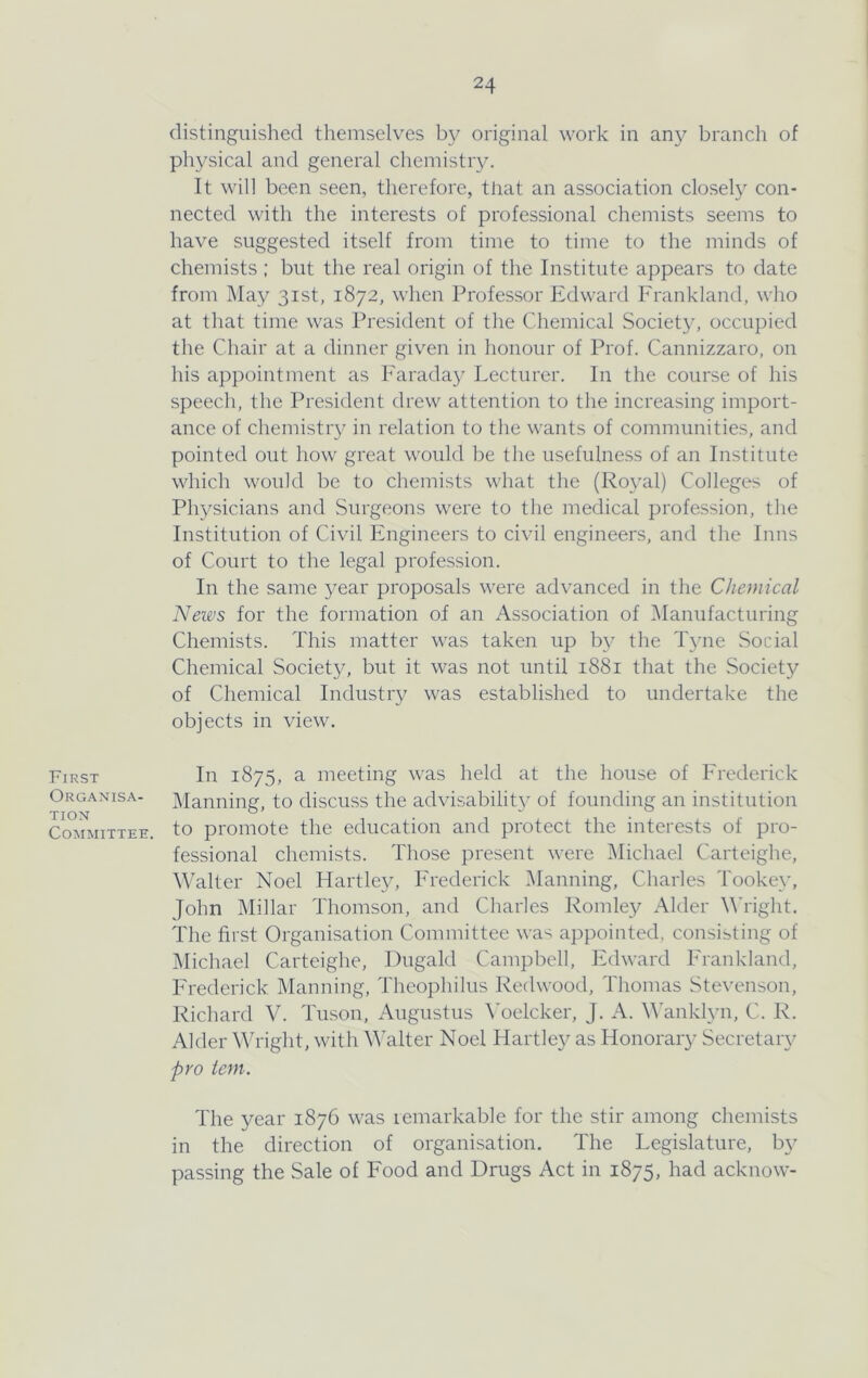 First Organisa- tion Committee. distinguished themselves by original work in any branch of physical and general chemistry. It will been seen, therefore, that an association closeh^ con- nected with the interests of professional chemists seems to have suggested itself from time to time to the minds of chemists ; but the real origin of the Institute appears to date from May 31st, 1872, when Professor Edward Frankland, who at that time was President of the Chemical Society, occupied the Chair at a dinner given in honour of Prof. Cannizzaro, on his appointment as Faraday Lecturer. In the course of his speech, the President drew attention to the increasing import- ance of chemistiy in relation to the wants of communities, and pointed out how great would be the usefulness of an Institute which would be to chemists what the (Royal) Colleges of Physicians and Surgeons were to the medical profession, the Institution of Civil Engineers to civil engineers, and the Inns of Court to the legal profession. In the same year proposals were advanced in the Chemical Neivs for the formation of an Association of ^Manufacturing Chemists. This matter was taken up by the Tyne Social Chemical Society, but it was not until 1881 that the Society of Chemical Industry was established to undertake the objects in view. In 1875, a meeting was held at the house of Frederick Manning, to discuss the advisability' of founding an institution to promote the education and protect the interests of pro- fessional chemists. Those present were Michael Carteighe, Walter Noel Hartley, Frederick Manning, Charles Tookey, John Millar Thomson, and Charles Romley Alder M'right. The first Organisation Committee was appointed, consisting of Michael Carteighe, Dugald Campbell, Edward Frankland, Frederick Manning, Theophilus Redwood, Thomas Stevenson, Richard V. Tuson, Augustus ^Telcker, J. A. MAnklyn, C. R. Alder Wright, with Walter Noel Hartley as Honorary Secretary pro ion. The year 1876 was remarkable for the stir among chemists in the direction of organi.sation. The Legislature, by passing the Sale of Food and Drugs Act in 1875, had acknow-