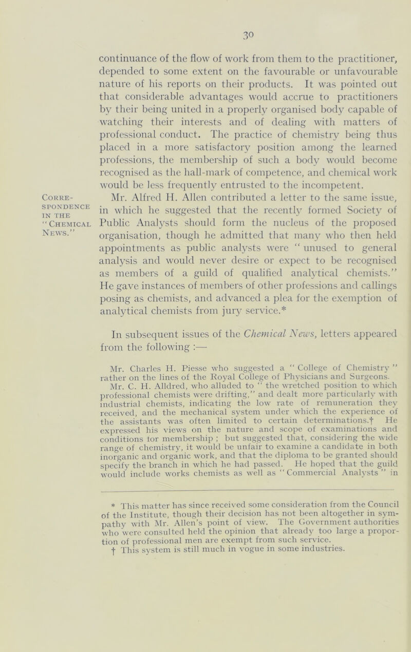 COURE- SPONDENCE IN THE “ Chemical News.” continuance of the flow of work from them to the practitioner, depended to some extent on the favourable or unfavourable nature of his reports on their products. It was pointed out that considerable advantages would accrue to practitioners by tlieir being united in a properly organised bod}i capable of watcliing their interests and of dealing with matters of professional conduct. Tlie practice of chemistry lieing thus placed in a more satisfactoiy position among the learned professions, the membership of such a body would become recognised as the hall-mark of competence, and chemical work would lie less fre(iuentl\^ entrusted to the incompetent. Mr. Alfred H. Allen contributed a letter to the same issue, in which he suggested that the recently formed Societ}- of Public Analysts should form the nucleus of the proposed organisation, though he admitted that many who then held appointments as public analysts were “ unused to general analysis and would never desire or expect to be recognised as members of a guild of qualihed anatytical chemists.” He gave instances of members of other professions and callings posing as chemists, and advanced a plea for the exemption of analytical chemists from juiy service.* In subsequent issues of the Chemical Xeies, letters appeared from the following :— Mr. Charles H. Piesse who suggested a ” College of Chemistry ” rather on the lines of the Royal College of Physicians and Surgeons. Mr. C. H. Alldred, who alluded to ‘‘ the wretched position to which professional chemists were drifting,” and dealt more particularh' with industrial chemists, indicating the low rate of remuneration they received, and the mechanical system under which the experience of the assistants was often limited to certain determinations.t He expressed his views on the nature and scope of examinations and conditions lor membership ; but suggested that, considering the wide range of chemistry, it would be unfair to examine a candidate in both inorganic and organic work, and that the diploma to be granted should specify the branch in which he had passed. He hoped that the guild would include works chemists as well as ‘‘Commercial Analysts” in * This matter has since received some consideration from the Council of the Institute, though their decision has not been altogether in sym- pathy with I\lr. Allen’s point of view. The Government authorities who were consulted held the opinion that already too large a propor- tion of professional men are exempt from such service, t This system is still much in vogue in some industries.