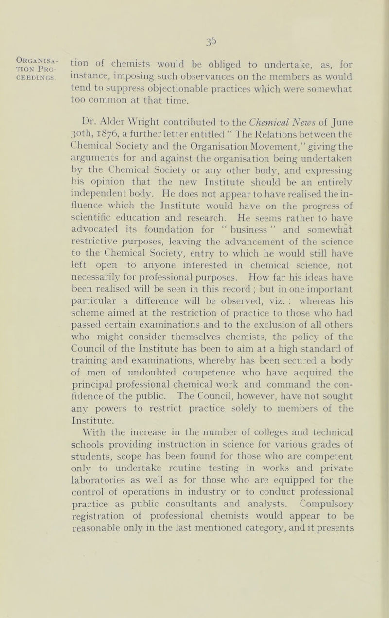 Organisa- tion Pro- ceedings. 36 tion of chemists would be obliged to undertake, as, for instance, imposing such observances on the members as would tend to suppress objectionable practices which were somewhat too common at that time. Dr. Alder W'right contributed to the Chemical News of June _')0th, 1876, a further letter entitled “ The Relations between the C hemical Society and the Organisation IMovement,” giving the arguments for and against the organisation being undertaken by the Chemical Society or any other body, and expressing Ids opinion that the new Institute should be an entirely independent body. He does not appear to have realised the in- lluence which the Institute would have on the progress of scientihe education and research. He seems rather to have advocated its foundation for “ business ” and somewhat restricti^'e purposes, leaving the advancement of the science to the Chemical Society, entry to which he would still have left open to anyone interested in chemical science, not necessarily for professional purposes. How far his ideas have been realised will be seen in this record; but in one important particular a difference will be observed, viz. ; whereas his scheme aimed at the restriction of practice to those who had passed certain examinations and to the exclusion of all others who might consider themselves chemists, the policy of the Council of the Institute has been to aim at a high standard of training and examinations, whereby has been secu.-ed a body of men of undoubted competence who have acquired the principal professional chemical work and command the con- fidence of the public. The Council, however, have not sought any powers to restrict practice solely to members of the Institute. \\’ith the increase in the nund:)er of colleges and technical schools providing instruction in science for various grades of students, scope has been found for those who are competent only to undertake routine testing in works and private laboratories as well as for those who are equipped for the control of operations in industry or to conduct professional practice as public consultants and analysts. Compulsory registration of professional chemists would appear to be reasonable only in the last mentioned categor\q and it presents