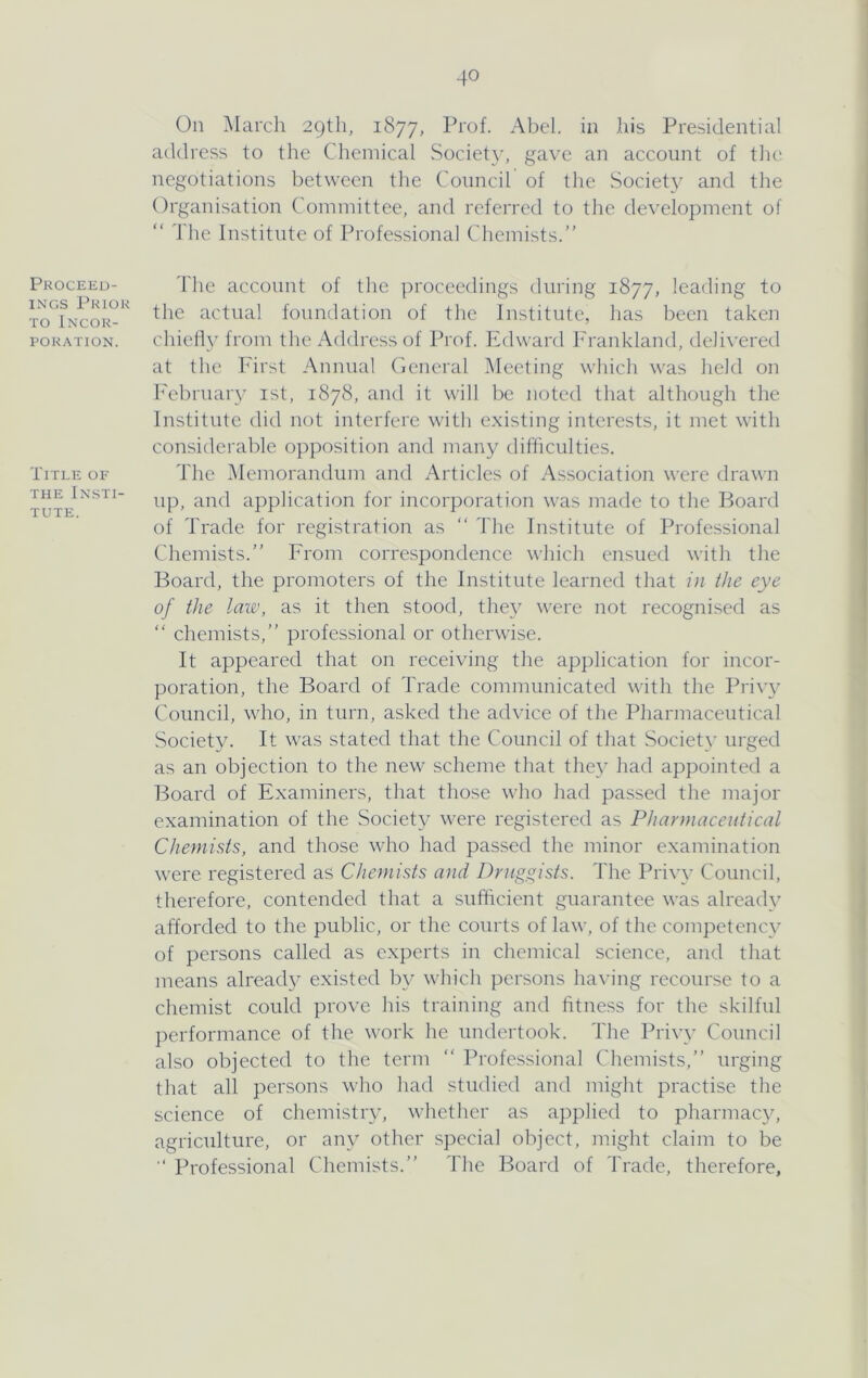 On March 29th, 1877, Abel, in his Presidential address to the Chemical Society, gave an account of the negotiations between the Council of the Society and the Organisation Committee, and referred to the development of “ The Institute of Professional Chemists.” Proceed- ings Prior TO Incor- poration. Title of THE Insti- tute. The account of the ])roceedings during 1877, leading to the actual foundation of the Institute, has been taken chiefly from the Address of Prof. Edward Frankland, delivered at the First Annual General Meeting which was held on h'ebruar}' ist, 1878, and it will be noted that although the Institute did not interfere with existing interests, it met with considerable opposition and many difficulties. The ’Memorandum and Articles of Association were drawn up, and application for incorporation was made to the Board of Trade for registration as ‘‘ The Institute of Professional Chemists.” From correspondence which ensued with the Board, the promoters of the Institute learned that in the eye of the lau\ as it then stood, they were not recognised as ” chemists,” professional or otherwise. It appeared that on receiving the application for incor- poration, the Board of Trade communicated with the Pri\w Council, who, in turn, asked the advice of the Pharmaceutical Society. It was stated that the Council of that Society urged as an objection to the new scheme that they had appointed a Board of Examiners, that those who had passed the major examination of the Societ}^ were registered as Pharmaceutical Chemists, and those who had passed the minor examination were registered as Chemists and Druggists. The Privy Council, therefore, contended that a sufficient guarantee was alreaih' afforded to the public, or the courts of law, of the competency of persons called as experts in chemical science, and that means alread}^ existed by which persons having recourse to a chemist could prove his training and htness for the skilful performance of the work he undertook. The Privy Council also objected to the term ” Professional Chemists,” urging that all persons who had studied and might practise the science of chemistry, whether as applied to pharmacy, agriculture, or any other special object, might claim to be Professional Chemists.” The Board of Trade, therefore,