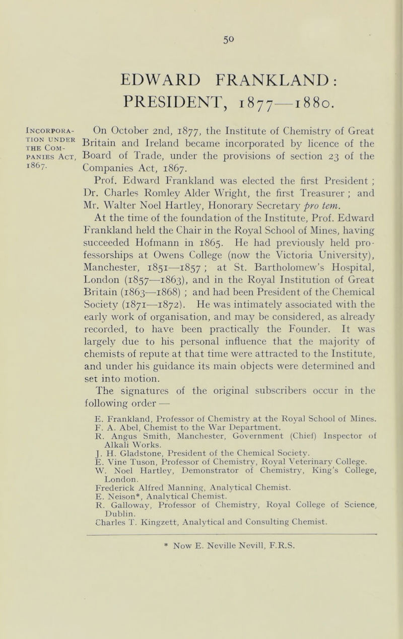 Incorpora- tion UNDER THE Com- panies Act, 1867. EDWARD FRANKLAND: PRESIDENT, 1877—1880. On October 2nd, 1877, the Institute of Chemistry of Great Britain and Ireland became incorporated by licence of the Board of Trade, under the provisions of section 23 of the Companies Act, 1867. Prof. Edward Frankland was elected the first President ; Dr. Charles Romley Alder Wright, the first Treasurer ; and Mr. Walter Noel Hartley, Honorary Secretary pro tern. At the time of the foundation of the Institute, Prof. Edward Erankland held the Chair in the Royal School of Mines, having succeeded Hofmann in 1865. He had previously held pro- fessorships at Owens College (now the Victoria University), Manchester, 1851—^1857 i St. Bartholomew’s Hospital, London (1857—1S63), and in the Royal Institution of Great Britain (1863—^1868) ; and had been President of the Chemical Society (1871—1872). He was intimately associated with the early work of organisation, and may be considered, as already recorded, to have been practically the Founder. It was largely due to his personal influence that the majority of chemists of repute at that time were attracted to the Institute, and under his guidance its main objects were determined and set into motion. The signatures of the original subscribers occur in the following order — E. Frankland, Professor of Chemistry at the Royal School of Mines. F. A. Abel, Chemist to the War Department. K. Angus Smith, Manchester, Government (Chief) Inspector of Alkali Works. J. H. Gladstone, President of the Chemical Society. F. Vine Tuson, Professor of Chemistry, Royal Veterinary College. W. Noel Hartley, Demonstrator of Chemistry, King’s College, London. Frederick Alfred Manning, Analytical Chemist. E. Neison*, Analytical Chemist. R. Galloway, Professor of Chemistry, Royal College of Science, Dublin. Charles T. Kingzett, Analytical and Consulting Chemist. 9K Now E. Neville Nevill, F.R.S.