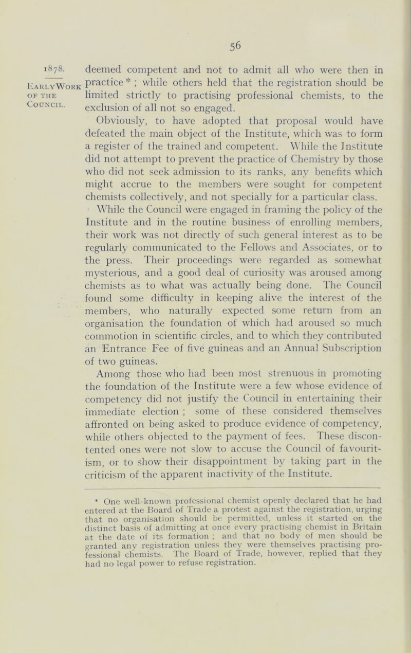 1878. I^arlyWork OF THE Council. deemed competent and not to admit all who were then in practice * ; while others held that the registration should be limited strictly to practising professional chemists, to the exclusion of all not so engaged. Obviously, to have adopted that proposal would have defeated the main object of the Institute, which was to form a register of the trained and competent. \\'hile the Institute did not attempt to prevent the practice of Chemistry by those who did not seek admission to its ranks, any benefits which might accrue to the members were sought for competent chemists collectively, and not specially for a particular class. While the Council were engaged in framing the policy of the Institute and in the routine business of enrolling members, their work was not directly of such general interest as to be regularly communicated to the Fellows and Associates, or to the press. Their proceedings were regarded as somewhat mysterious, and a good deal of curiosit}' was aroused among chemists as to what was actually being done. The Council found some difficulty in keeping alive the interest of the members, who naturally expected some return from an organisation the foundation of which had aroused so much commotion in scientific circles, and to which they contributed an Entrance Fee of five guineas and an Annual Subscription of two guineas. Among those who had been most strenuous in promoting the foundation of the Institute were a few whose evidence of competency did not justify the Council in entertaining their immediate election ; some of these considered themsch'es affronted on being asked to produce evidence of competency, while others objected to the payment of fees. These discon- tented ones were not slow to accuse the Council of favourit- ism, or to show their disappointment b\^ taking part in the criticism of the apparent inactivity of the Institute. * One well-known professional chemist openly declared that he had entered at the Board of Trade a protest against the registration, urging that no organisation should be jiermitted, unle.ss it started on the distinct basis of admitting at once every practising chemist in Britain at the date of its formation ; and that no bod}- of men should be granted any registration unless they were themselves practising pro- fessional chemiks. The Board of Trade, however, replied that they had no legal power to refuse registration.