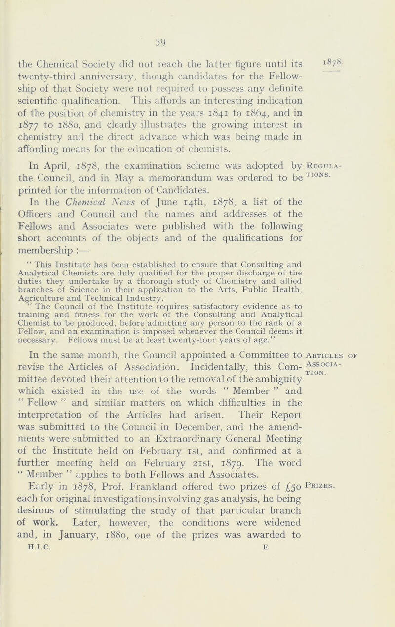 the Chemical Society did not reach the latter figure until its 1878. twenty-third anniversary, though candidates for the Fellow- ship of that Society were not required to possess any definite scientific qualification. This affords an interesting indication of the position of chemistry in the years 1841 to 1864, and in 1877 to 1880, and clearly illustrates the growing interest in chemistry and the direct advance which was being made in affording means for the education of chemists. In April, 1878, the examination scheme was adopted by Regui.a- the Council, and in May a memorandum was ordered to be printed for the information of Candidates. In the Chemical News of June 14th, 1878, a list of the Officers and Council and the names and addresses of the Fellows and Associates were published with the following short accounts of the objects and of the qualifications for membership ;— “ This Institute has been established to ensure that Consulting and Analytical Chemists are duly qualified for the proper discharge of the duties they undertake by a thorough study of Chemistry and allied branches of Science in their application to the Arts, Public Health, Agriculture and Technical Industry.  The Council of the Institute requires satisfactory evidence as to training and fitness for the work of the Consulting and Analytical Chemist to be produced, before admitting any person to the rank of a Fellow, and an examination is imposed whenever the Council deems it necessary. Fellows must be at least twenty-four years of age.” In the same month, the Council appointed a Committee to Articles of revise the Articles of Association. Incidentally, this Com- Associa- mittee devoted their attention to the removal of the ambiguity which existed in the use of the words “ Member ” and “ Fellow ” and similar matters on which difficulties in the interpretation of the Articles had arisen. Their Report was submitted to the Council in December, and the amend- ments were submitted to an Extraordinary General Meeting of the Institute held on February ist, and confirmed at a further meeting held on February 21st, 1879. The word ” Member ” applies to both Fellows and Associates. Early in 1878, Prof. Frankland offered two prizes of ;^5o Prizes. each for original investigations involving gas analysis, he being desirous of stimulating the study of that particular branch of work. Later, however, the conditions were widened and, in January, 1880, one of the prizes was awarded to H.I.C. E
