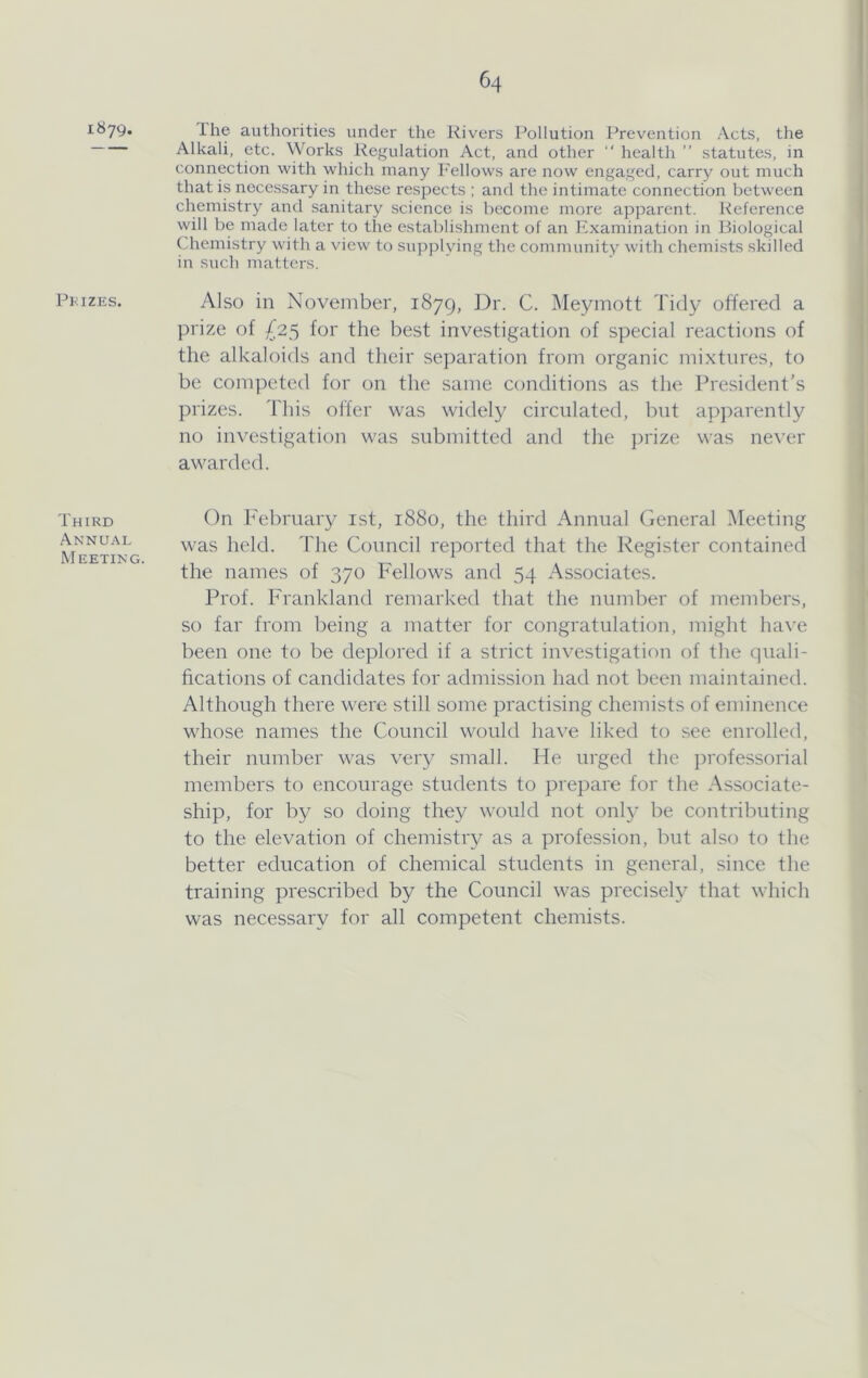 i«79. Pkizes. Third Annual Meeting. Ihe authorities under the Rivers Pollution Prevention Acts, the Alkali, etc. Works Regulation Act, and other “ health ” statutes, in connection with which many Fellows are now engaged, carry out much that is necessary in these respects ; and the intimate connection between chemistry and sanitary science is become more apparent. Reference will be made later to the establishment of an ICxamination in Biological Chemistry with a view to supplying the community with chemists skilled in such matters. Also in November, 1879, Dr. C. Meymott Tidy offered a prize of ^25 for the best investigation of special reactions of the alkaloids and their separation from organic mixtures, to be competed for on the same conditions as the President's prizes. This offer was widely circulated, but apparently no investigation was submitted and the jtrize was never awarded. On February ist, 1880, the third Annual General Meeting was held. The Council reported that the Register contained the names of 370 Fellows and 54 Associates. Prof. Frankland remarked that the number of members, so far from being a matter for congratulation, might have been one to be deplored if a strict investigation of the quali- fications of candidates for admission had not been maintained. Although there were still some practising chemists of eminence whose names the Council would have liked to see enrolled, their number was very small. He urged the jirofessorial members to encourage students to prepare for the Associate- ship, for by so doing they would not only be contributing to the elevation of chemistry as a profession, but also to the better education of chemical students in general, since the training prescribed by the Council was precisely that which was necessary for all competent chemists.