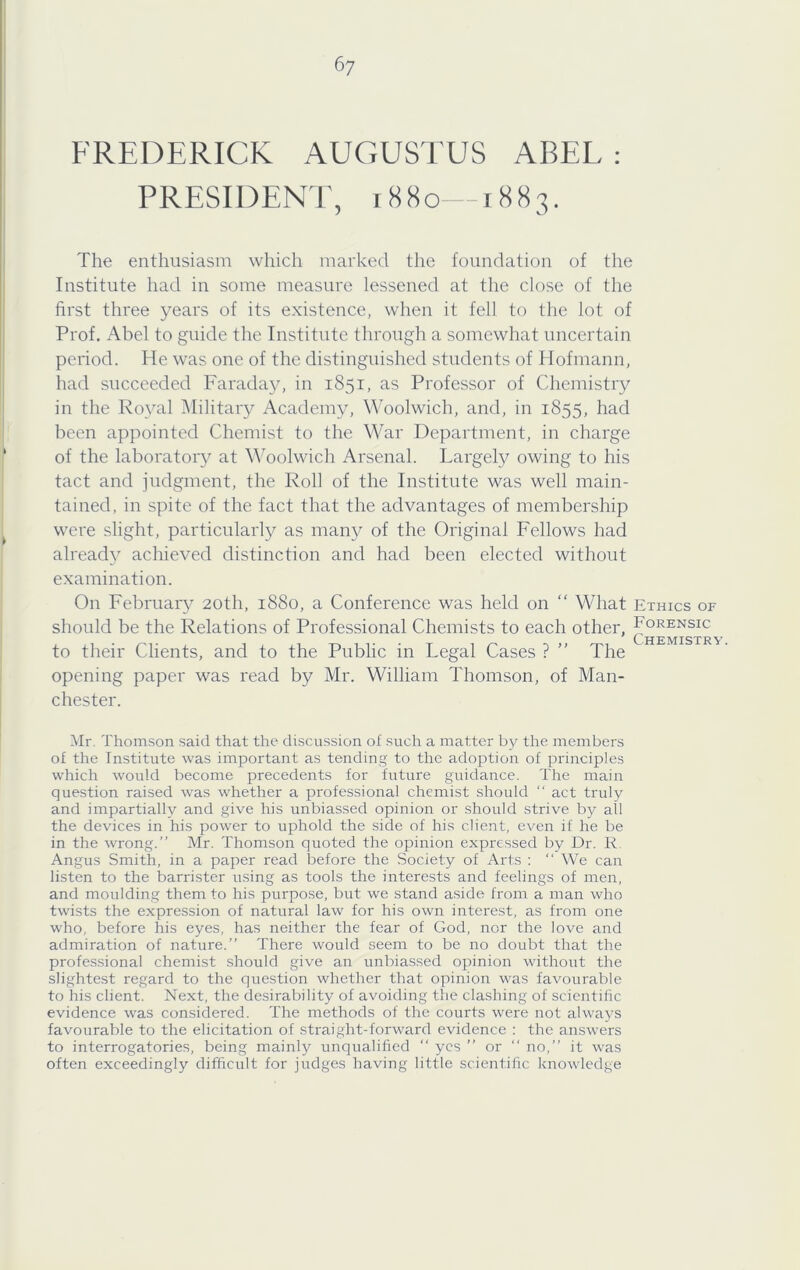 6y FREDERICK AUGUSTUS ABEL : PRESIDENT, 1880—1883. The enthusiasm which marked the foundation of the Institute had in some measure lessened at the close of the first three years of its existence, when it fell to the lot of Prof. Abel to guide the Institute through a somewhat uncertain pei'iod. He was one of the distinguished students of Hofmann, had succeeded Faraday, in 1851, as Professor of Chemistry in the Royal Military Academy, Woolwich, and, in 1855, had been appointed Chemist to the War Department, in charge of the laboratory at Woolwich Arsenal. Largely owing to his tact and judgment, the Roll of the Institute was well main- tained, in spite of the fact that the advantages of membership were slight, particularly as many of the Original Fellows had alread}^ achieved distinction and had been elected without examination. On February 20th, 1880, a Conference was held on “ What Ethics of should be the Relations of Professional Chemists to each other, Forensic to their Clients, and to the Public in Legal Cases ? ” The opening paper was read by Mr. William Thomson, of Man- chester. Mr. Thomson said that the discussion of such a matter by the members of the Institute was important as tending to the adoption of principles which would become precedents for future guidance. The main question raised was whether a professional chemist should “ act truly and impartially and give his unbiassed opinion or should strive by all the devices in his power to uphold the side of his client, even if he be in the wrong.” Mr. Thomson quoted the opinion expressed by Dr. R. Angus Smith, in a paper read before the .Society of Arts : ” We can listen to the barrister using as tools the interests and feelings of men, and moulding them to his purpose, but we stand aside from a man who twists the expression of natural law for his own interest, as from one who, before his eyes, has neither the fear of God, nor the love and admiration of nature.” There would seem to be no doubt that the professional chemist should give an unbiassed opinion without the slightest regard to the question whether that opinion was favourable to his client. Next, the desirability of avoiding the clashing of scientific evidence was considered. The methods of the courts were not always favourable to the elicitation of straight-forward evidence : the answers to interrogatories, being mainly unqualified ‘‘ yes ” or  no,” it was often exceedingly difficult for judges having little scientific knowledge