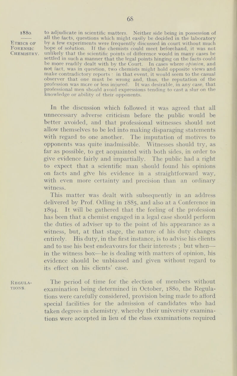 i88o Ethics of Forensic Chemistry. 1^ EGULA- TIONS, 6S to adjudicate in scientific niattc^rs. Neither side being in possession of all the facts, questions which might easily be decided in the laboratory by a few experiments were frecjuently discussed in court without much hope of solution. If the chemists could meet beforehand, it was not unlikely that the scientific points of difference would in many cases be settled in such a manner that the legal points hinging on tlie facts could be more readily dealt with by the Court. In cases where opinion, and not lact, was in question, two chemi.sts might hold opposite views and make contradictory reports • in that event, it would seem to the casual observer that one must be wrong and, tints, the reputation of the jirofession was more tjr less injured. It was desirable, in any case, that prolessional men should avoitl expressions tending to cast a slur on the knowledge or ability of their opponents. In tlie discussion which followed it was agreed that all unnecessary adverse criticism before the public would be better avoided, and that professional witnesses should not allow themselves to be led into making disparaging statements with regard to one another. The imputation of motives to opponents was quite inadmissible. Witnesses should try, as far as possible, to get accpiainted with both sides, in order to give evidence fairly and imjiartially. The public had a right to expect that a scientific man should found his opinions on facts and gfee his evidence in a straightforward way, with even more certainty and precision than an ordinary witness. This matter was dealt with subsequently in an address delivered by Prof. Odling in 1885, and also at a Conference in 1894. It will be gathered that the feeling of the profession has been that a chemist engaged in a legal case should perform the duties of adviser up to the point of his appearance as a witness, but, at that stage, the nature of his duty changes entirely. His duty, in the first instance, is to advise his clients and to use his best endeavours for their interests ; but when— in the witness box-—he is dealing with matters of opinion, his evidence should be unbiassed and given without regard to its effect on his clients’ case. I'he period of time for the election of members without examination being determined in October, 1880, the Regula- tions were carefully considered, provision being made to afford special facilities for the admission of candidates who had taken degrees in chemistry, whereby their university examina- tions were accepted in lien of the class examinations required