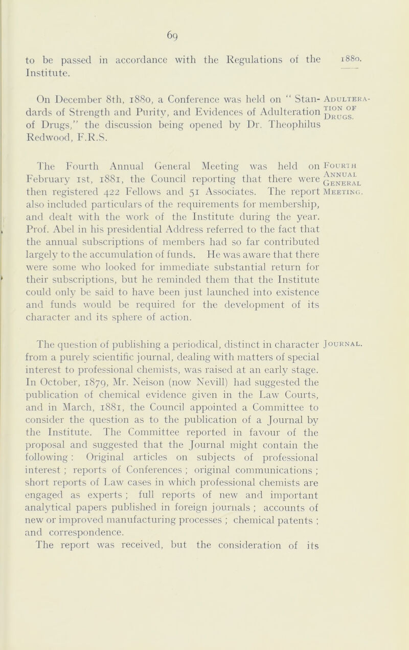 to be passed in accordance with the Regnlations of the Institute. 1880, On December 8tli, 1880, a Conference was held on “ Stan- Adulteka- dards of Strength and Purity, and Evidences of Adnlteration of Drngs,” the discussion being opened by Dr. Theophilns Redwood, F.R.S. The Fourth Annual General Meeting was held onlmuRin h'ebruary ist, 1881, the Council reporting that there were General then registered 422 Fellows and 51 Associates. The report Meetinc;. also included particulars of the requirements for membership, and dealt with the work of the Institute during the year. Prof. Abel in his presidential Address referred to the fact that the annual subscriptions of members had so far contributed largel}^ to the accumulation of funds. He was aware that there were some who looked for immediate substantial return for their subscriptions, but he reminded them that the Institute could only be said to have been just launched into existence and funds would be required for the development of its character and its sphere of action. The question of publishing a periodical, distinct in character Journal. from a purely scientific journal, dealing with matters of special interest to professional chemists, was raised at an early stage. In October, 1879, Mr. Neison (nov/ Nevill) had suggested the publication of chemical evidence given in the Law Courts, and in March, 1881, the Council appointed a Committee to consider the question as to the publication of a Journal by the Institute. The Committee reported in favour of the proposal and suggested that the Journal might contain the following : Original articles on subjects of professional interest ; reports of Conferences ; original communications ; short reports of Law cases in which professional chemists are engaged as experts; full reports of new and important analytical papers published in foreign journals ; accounts of new or improved manufacturing processes ; chemical patents ; and correspondence. The report was received, but the consideration of its