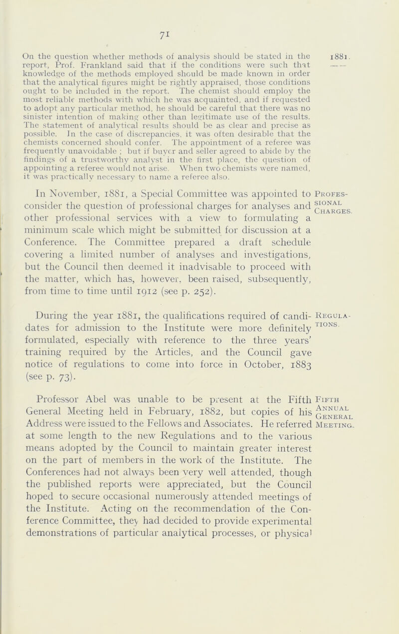 On the question whether methods of analysis should be stated in the 1881. report, Prof. Frankland said that if the conditions were such that knowledi^e of the methods employed should be made known in order that the analytical figures might be idghtly appraised, those conditions ought to be included in the report. The chemist should employ the most reliable methods with which he was acquainted, and if requested to adopt any particular method, he should be careful that there was no sinister intention of making other than legitimate use of the results. The statement of analytical results should be as clear and precise as possible. In the case of discrepancies, it was often desirable that the chemists concerned should confer. The appointment of a referee was frequenth^ unavoidable ; but if buyer and .seller agreed to abide by the findings of a trustworthy analyst in the first place, the question of appointing a referee would not arise. When two chemists were named, it was practically necessar}’ to name a referee also. In November, 1881, a Special Committee was appointed to consider the question of professional charges for analyses and other professional services with a view to formulating a minimum scale which might be submitted for discussion at a Conference. The Committee prepared a draft schedule covering a limited number of analyses and investigations, but the Council then deemed it inadvisable to proceed with the matter, which has, however, been raised, subsequently, from time to time until igi2 (see p. 252). Profes- sional Charges. During the year 1881, the qualifications required of candi- Kegula- dates for admission to the Institute were more dehnitely formulated, especially with reference to the three years’ training required by the Articles, and the Council gave notice of regulations to come into force in October, 1883 (see p. 73). Professor Abel was unable to be present at the Fifth Fifth General Meeting held in February, 1882, but copies of his general Address were issued to the Fellows and Associates. He referred Meeting. at some length to the new Regulations and to the various means adopted by the Council to maintain greater interest on the part of members in the work of the Institute. The Conferences had not always been very well attended, though the published reports were appreciated, but the Council hoped to secure occasional numerously attended meetings of the Institute. Acting on the recommendation of the Con- ference Committee, they had decided to provide experimental demonstrations of particular analytical processes, or physica'