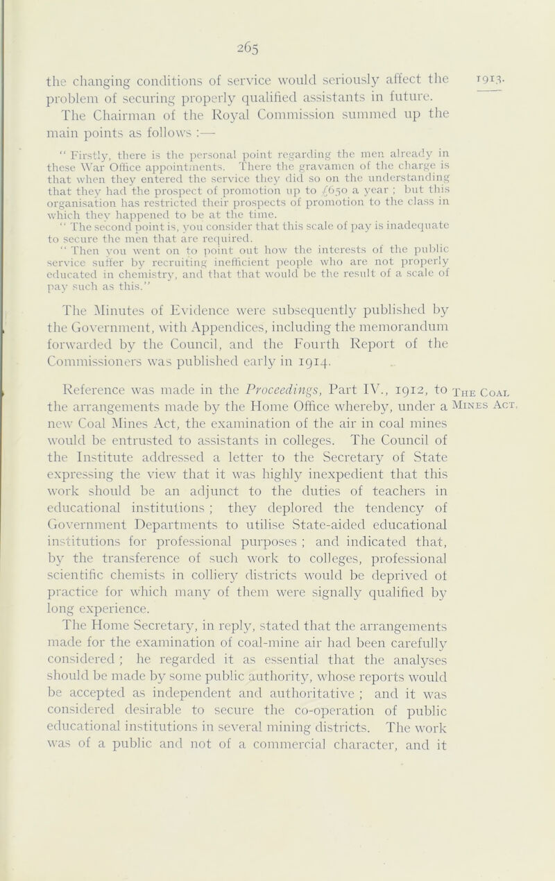 tlie changing conditions of service would seriously affect the T913. problem of securing properly qualihed assistants in future. The Chairman of the Royal Commission summed up the main points as follows :— “ Firstly, there is the personal point regarding the men already in these War Ofirce appointinents. 'L'here tlie gravamen ol tlie charge is that when they entered the service they did so on the understanding that they had the prospect of promotion np to £6^0 a year ; bnt tliis organisation has restricted their prospects of promotioci to the class in which they happened to be at the time. “ The second point is, von consider tliat this scale of [uiy is inadequate to secure the men that are reqvdred. “ 'then you went on to ])oint ont how the interests of the ])n1)lic ser\'ice suffer by recruiting incflicicnt j)eople who are not properly educated in chcniistry, ami that that would Ire the result of a scale of pay such as this.” The 51iuutes of Exddence were subsequently published by the Go\'ernment, with Appendices, including the memorandum forwarded by the Council, and the Fourth Report of the Commissioners was published early in 1914. Reference was made in the Proceedings, Part IV., 1912, to the Coat, the arrangements made by the Home Office whereby, under a Mines Act new Coal IMines Act, the examination of the air in coal mines would be entrusted to assistants in colleges. The Council of the Institute addressed a letter to the Secretary of State expressing the view that it was highly inexpedient that this work should be an adjunct to the duties of teachers in educational institutions ; they deplored the tendency of Government Departments to utilise State-aided educational institutions for professional purposes ; and indicated that, by the transference of such work to colleges, professional scientific chemists in colliery districts would be deprived ot practice for which many of them were signally qualified by long experience. The Home Secretary, in reply, stated that the arrangements made for the examination of coal-mine air had been carefully considered ; he regarded it as essential that the analyses should be made by some public authority, whose reports would be accepted as independent and authoritative ; and it was considered desirable to secure the co-operation of public educational institutions in several mining districts. The work was of a public and not of a commercial character, and it