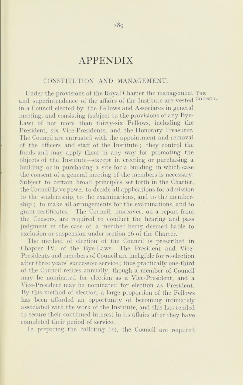 APPENDIX CONSTITUTION AND MANAGEMENT. Under the provisions of the Royal Charter the management The and superintendence of the affairs of the Institute are vested Council. in a Council elected by the Eellows and Associates in general meeting, and consisting (subject to the provisions of any Bye- Law) of not more than thirty-six Fellows, including the President, six Vice-Presidents, and the Honorary Treasurer. The Council are entrusted with the appointment and removal of the officers and staff of the Institute ; they control the funds and may apply them in any way for promoting the objects of the Institute—^except in erecting or purchasing a building or in purchasing a site for a building, in which case the consent of a general meeting of the members is necessary. Subject to certain broad principles set forth in the Charter, the Council have power to decide all applications for admission to the studentship, to the examinations, and to the member- ship ; to make all arrangements for the examinations, and to grant certificates. The Council, moreover, on a report from the Censors, are required to conduct the hearing and pass judgment in the case of a member being deemed liable to exclusion or suspension under section 16 of the Charter. The method of election of the Council is prescribed in Chapter IV. of the Bye-Laws. The President and Vice- Presidents and members of Council are ineligible for re-election after three years’ successive service ; thus practically one-third of the Council retires annually, though a member of Council may be nominated for election as a Vice-President, and a \dce-President may be nominated for election as President. By this method of election, a large proportion of the Fellows has been afforded an opportunity of becoming intimately associated with the work of the Institute, and this has tended to secure their continued interest in its affairs after they have completed their period of service. In preparing the balloting list, the Council are required