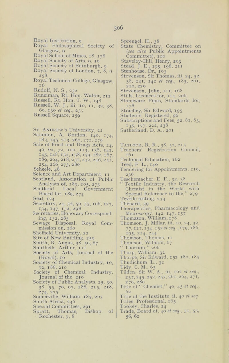 Royal Institution, 9 Royal Philosophical Society of Glasgow, 9 Royal School of Mines, 18, 178 Royal Society of Arts, 9, 10 Royal Society of Edinburgh, 9 Royal Society of London, 7, 8, 9, 258 Royal Technical College, Glasgow, 16 Rudolf, N. S., 232 Runciman, Rt. Hon. Walter, 211 Russell, Rt. Hon. T. W., 148 Russell, W. J., iii, 10, ii, 32, 38, 60, 130 et seq., 237 Russell Square, 259 St. Andrew’s University, 22 Salamon, A. Gordon, 140, 174, 183. 195. 213, 260, 271, 279 Sale of Food and Drugs Acts, 24, 46, 62, 72, 100, 113, 138, 142, 145, 148, 152, 158,159, 182, 187, 189, 204, 218, 231,242, 246, 251, 254, 266, 273, 280 Scheele, 48 Science and Art Department, ii Scotland, Association of Public Analysts of, 189, 205, 273 Scotland, Local Government Board for, 189, 274 Seal, 124 Secretary, 24, 32, 50, 55, 106, 127, 134. 147. 152. 298 Secretaries, Honorary Correspond- ing, 232,285 Sewage Disposal, Royal Com- mission on, 160 Sheffield University, 22 Site of New Building, 259 Smith, R. Angus, 38, 50, 67 Smithells, Arthur, in Society of Arts, Journal of the (Royal), 10 Society of Chemical Industry, 10, 72, 188, 210 Society of Chemical Industry, Journal of the, 210 Society of Public Analysts, 25, 30, 38, 55. 70. 97. 188, 215, 218, 274. 275 Somerville, William, 185, 203 South Africa, 246 Special Committees, 291 Spratt, Thomas, Bishop of Rochester, 7, 8 Sprengel, H., 38 State Chemistry, Committee on (see also Public Ajipointments Committee), 100 Staveley-Hill, Henry, 203 Stead, J. E., 195, 198, 211 Stenhouse, Dr., 103 Stevenson, Sir Thomas, iii, 24, 32, 38, 141, 142 et seq., 183, 201, 210, 220 Stevenson, John, in, 168 Stills, Licences for, 114, 206 Stoneware Pipes, Standards for, 178 Strachey, Sir Edward, 195 Students, Registered, 96 Subscriptions and Fees, 52, 81, 83, 135, 177, 222, 238 Sutherland, D. A., 201 Tatlock, R. R., 38, 52, 215 Teachers’ Registration Council, 161 Technical Education, 162 Teed, F. L., 140 Tendering for Appointments, 219, 236 Teschemacher, E. F., 32, 38  Textile Industry, the Research Chemist in the XN'orks with Special Reference to the,” 279 Textile testing, 234 'riienard, 39 Therapeutics, Pharmacology and Microscopy, 142, 147, 157 Thomason, William, 178 Thomson, J. Millar, iii. 10, 24, 32, 77, 127,134, i52et seq ,179, 186, 195, 214, 244 Thomson, Thomas, n L'homson, William, 67 ‘‘ Thorium,” 266 Thorp, William, 32 Thorpe, Sir Edward, 152 180, 185 Thudichum, L., 32 Tidv, C. i\I., 63 Tilden, Sir W. A., iii, 102 et seq., 237,245,252,253,261,264, 271, 279, 280 Title of ‘‘ Chemist,” 40, .^5 et seq., 62 Title of the Institute, ii, 40 et seq. Titles, Professional, 165 Tookey, Charles, 24 Trade, 13oard of, 40 et seq., 51, 55, 56, 62