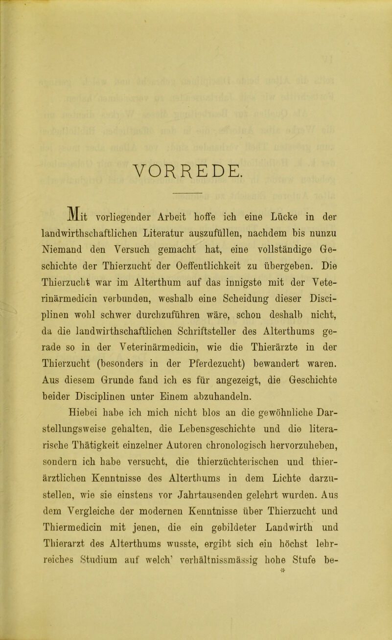 VORREDE. Mit vorliegender Arbeit hoffe ich eine Lücke in der landwirtschaftlichen Literatur auszufüllen, nachdem bis nunzu Niemand den Versuch gemacht hat, eine vollständige Ge- schichte der Thierzucht der Oeffentlichkeit zu übergeben. Die Thierzucbt war im Alterthum auf das innigste mit der Vete- rinärmedicin verbunden, wesbalb eine Scheidung dieser Disci- plinen wohl schwer durchzuführen wäre, schon deshalb nicht, da die landwirtschaftlichen Schriftsteller des Altertums ge- rade so in der Veterinärmedicin, wie die Thierärzte in der Thierzucht (besonders in der Pferdezucht) bewandert waren. Aus diesem Grunde fand ich es für angezeigt, die Geschichte beider Disciplinen unter Einem abzuhandeln. Hiebei habe ich mich nicht blos an die gewöhnliche Dar- stellungsweise gehalten, die Lebensgeschichte und die litera- rische Thätigkeit einzelner Autoren chronologisch hervorzuheben, sondern ich habe versucht, die thierzüchterischen und tier- ärztlichen Kenntnisse des Altertums in dem Lichte darzu- stellen, wie sie einstens vor Jahrtausenden gelehrt wurden. Aus dem Vergleiche der modernen Kenntnisse über Thierzucht und Thiermedicin mit jenen, die ein gebildeter Landwirt und Thierarzt des Altertums wusste, ergibt sich ein höchst lehr- reiches Studium auf welch’ verhältnissmässig hohe Stufe be-