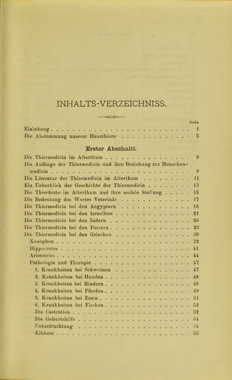 INHALTS - VERZEICHNISS. Seite Einleitung 1 Die Abstammung unserer Haustkiere 5 Erster Abschnitt. Die Thiermediciu im Altertlium 9 Die Anfänge der Thiermediciu und ihre Beziehung zur Menschen- medicin 9 Die Literatur der Thiermediciu im Alterthum 11 Ein Ueberblick der Geschichte der Thiermediciu 13 Die Thierärzte im Alterthum und ihre sociale Stellung IS Die Bedeutung des Wortes Veterinär 17 Die Thiermediciu bei den Aegypteru 18 Die Thiermediciu bei den Israeliten 21 Die Thiermediciu bei den Indern 26 Die Thiermediciu bei den Persern 29 Die Thiermediciu bei den Griechen 30 Xeuophon 32 Hippocrates 41 Aristoteles , 44 Pathologie und Therapie 47 1. Krankheiten bei Schweinen 47 2. Krankheiten hei Hunden 48 3. Krankheiten bei Rindern 49 4. Krankheiten bei Pferden 49 5. Krankheiten bei Eseln 51 6. Krankheiten bei Fischen 52 Die Castration 52 Die Geburtshilfe 54 lieber fruchtung 54 Eihäute 55