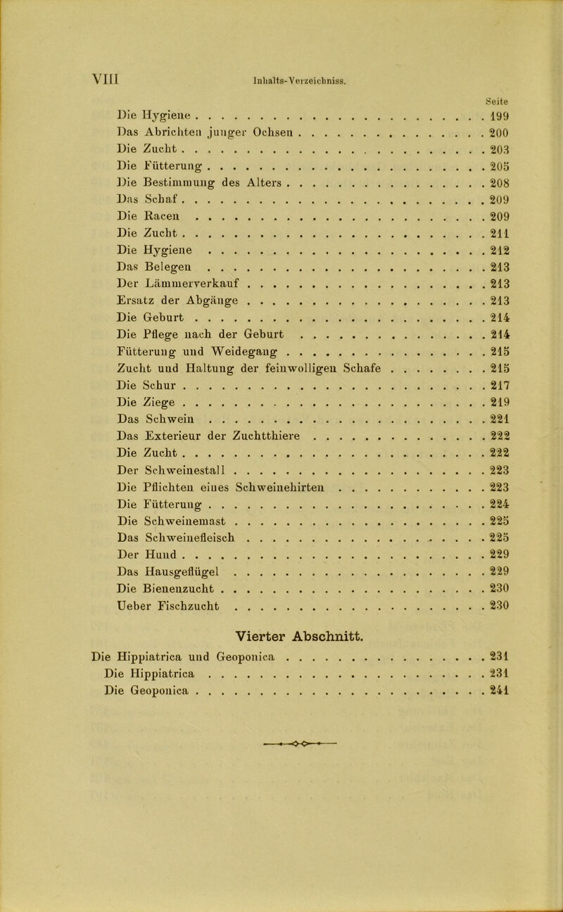 Seite Die Hygiene 199 Das Abrichten junger Ochsen 200 Die Zucht 203 Die Fütterung 205 Die Bestimmung des Alters 208 Das Schaf 209 Die Racen 209 Die Zucht 211 Die Hygiene 212 Das Belegen 213 Der Lämmerrerkauf 213 Ersatz der Abgänge 213 Die Geburt 214 Die Pflege nach der Geburt 214 Fütterung und Weidegaug 215 Zucht und Haltung der feinwolligen Schafe 215 Die Schur 217 Die Ziege 219 Das Schwein 221 Das Exterieur der Zuchtthiere 222 Die Zucht 222 Der Schweinestall 223 Die Pflichten eines Schweinehirten 223 Die Fütterung 224 Die Schweinemast 225 Das Schweinefleisch 225 Der Hund 229 Das Hausgeflügel 229 Die Bienenzucht 230 Ueber Fischzucht 230 Vierter Abschnitt. Die Hippiatrica und Geoponica 231 Die Hippiatrica 231 Die Geoponica 241