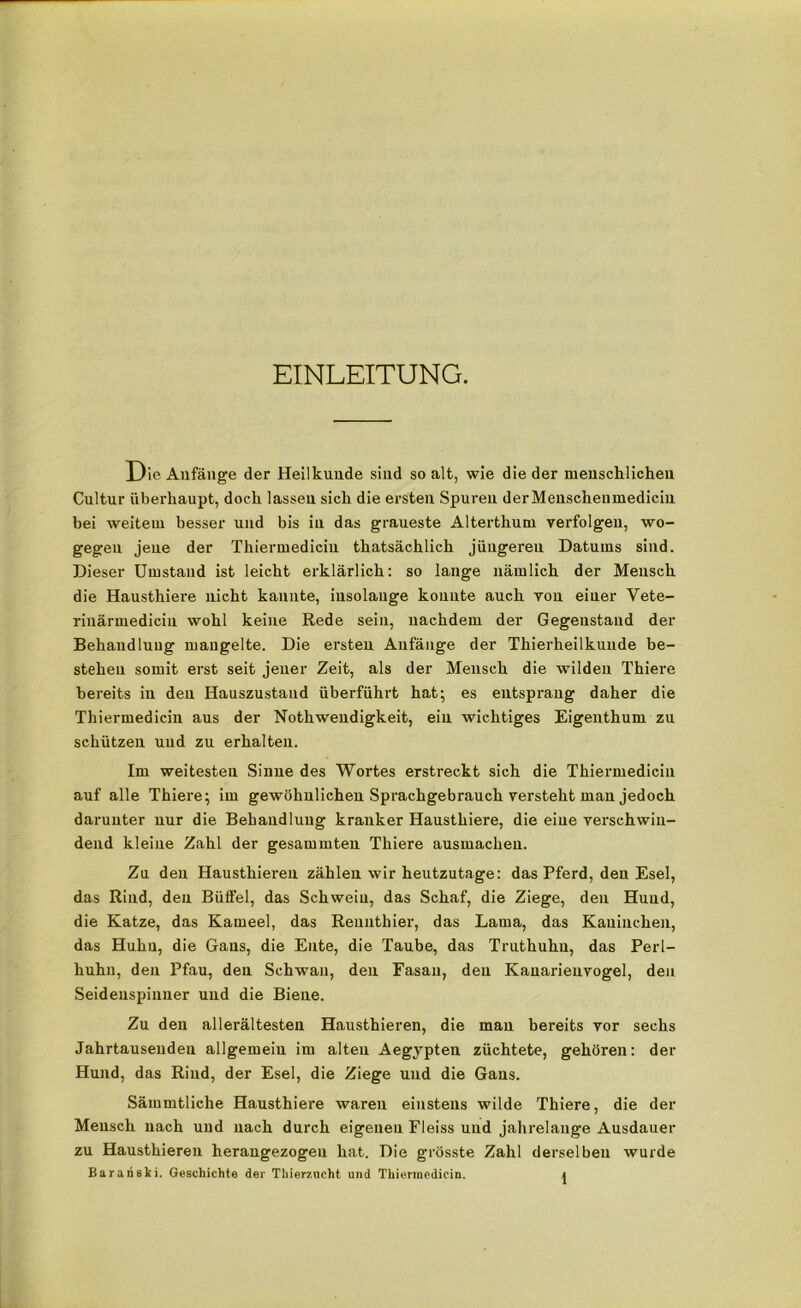 EINLEITUNG. Die Anfänge der Heilkunde sind so alt, wie die der menschlichen Cultur überhaupt, doch lassen sich die ersten Spuren derMenscheumedicin bei weitem besser und bis in das graueste Alterthum verfolgen, wo- gegen jene der Thiermediciu thatsächlich jüugereu Datums sind. Dieser Umstand ist leicht erklärlich: so lange nämlich der Mensch die Hausthiere nicht kannte, iusolange konnte auch von einer Vete- rinärmedicin wohl keine Rede sein, nachdem der Gegenstand der Behandlung mangelte. Die ersten Anfänge der Thierheilkunde be- stehen somit erst seit jener Zeit, als der Mensch die wilden Thiere bereits in den Hauszustand überführt hat; es entspi'ang daher die Thiermediciu aus der Nothwendigkeit, ein wichtiges Eigenthum zu schützen und zu erhalten. Im weitesten Sinne des Wortes erstreckt sich die Thiermediciu auf alle Thiere; im gewöhnlichen Sprachgebrauch versteht man jedoch darunter nur die Behandlung kranker Hausthiere, die eine verschwin- dend kleine Zahl der gesammten Thiere ausmachen. Zu den Hausthiereu zählen wir heutzutage: das Pferd, den Esel, das Rind, den Büffel, das Schwein, das Schaf, die Ziege, den Hund, die Katze, das Kameel, das Rennthier, das Lama, das Kaninchen, das Huhu, die Gans, die Ente, die Taube, das Truthuhn, das Perl- huhn, den Pfau, den Schwan, den Fasan, den Kanarienvogel, den Seidenspinner und die Biene. Zu den allerältesten Hausthieren, die man bereits vor sechs Jahrtausenden allgemein im alten Aegypten züchtete, gehören: der Hund, das Rind, der Esel, die Ziege und die Gans. Sämmtliche Hausthiere waren einstens wilde Thiere, die der Mensch nach und nach durch eigenen Fleiss und jahrelange Ausdauer zu Hausthieren herangezogen hat. Die grösste Zahl derselben wurde Barari8ki. Geschichte der Thierzucht und Thiermedicin. \