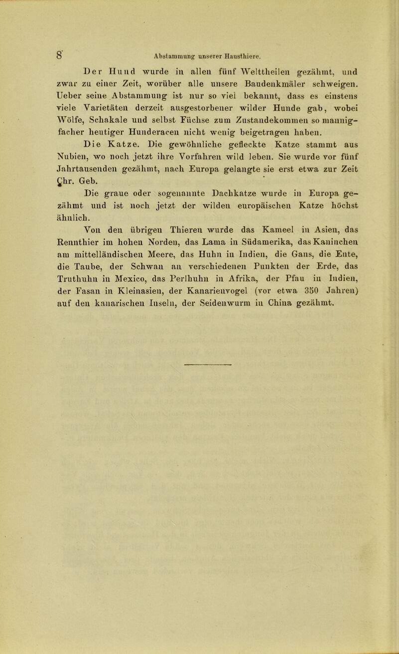 Der Hund wurde in allen fünf Welttheilen gezähmt, und zwar zu einer Zeit, worüber alle unsere Baudenkmäler schweigen. Ueber seine Abstammung ist nur so viel bekannt, dass es einstens viele Varietäten derzeit ausgestorbener wilder Hunde gab, wobei Wölfe, Schakale und selbst Füchse zum Zustandekommen so mannig- facher heutiger Hunderaceu nicht wenig beigetragen haben. Die Katze. Die gewöhnliche gefleckte Katze stammt aus Nubien, wo noch jetzt ihre Vorfahren wild leben. Sie wurde vor fünf Jahrtausenden gezähmt, nach Europa gelangte sie erst etwa zur Zeit £hr. Geb. Die graue oder sogenannte Dachkatze wurde in Europa ge- zähmt und ist noch jetzt der wilden europäischen Katze höchst ähnlich. Von den übrigen Thieren wurde das Kameel in Asien, das Rennthier im hohen Norden, das Lama in Südamerika, das Kaninchen am mittelländischen Meere, das Huhn in Indien, die Gans, die Ente, die Taube, der Schwan an verschiedenen Punkten der Erde, das Truthuhn in Mexico, das Perlhuhn in Afrika, der Pfau in Indien, der Fasan in Kleinasien, der Kanarienvogel (vor etwa 350 Jahren) auf den kanarischen Inseln, der Seidenwurm in China gezähmt.