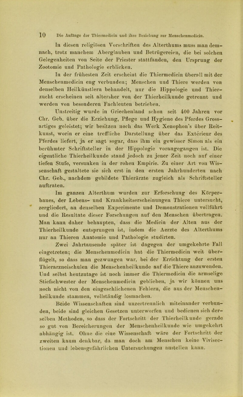 In diesen religiösen Vorschriften des Alterthums muss man dem- nach, trotz manchem Aberglauben und Betrügereien, die bei solchen Gelegenheiten von Seite der Priester stattfanden, den Ursprung der Zootomie und Pathologie erblicken. In der frühesten Zeit erscheint die Thiermedicin überall mit der Menschenmedicin eng verbunden; Menschen und Thiere ■werden von denselben Heilkünstlern behandelt, nur die Hippologie und Thier- zuclit erscheinen seit altersher von der Thierheilkunde getrennt und werden von besonderen Fachleuten betrieben. Unstreitig wurde in Griechenland schon seit 400 Jahren vor Chr. Geb. über die Erziehung, Pflege und Hygiene des Pferdes Gross- artiges geleistet; wir besitzen noch das Werk Xenophon’s über Reit- kunst, worin er eine treffliche Darstellung über das Exterieur des Pferdes liefert, ja er sagt sogar, dass ihm ein gewisser Simon als ein berühmter Schriftsteller in der Hippologie vorangegangen ist. Die eigentliche Thierheilkunde stand jedoch zu jener Zeit noch auf einer tiefen Stufe, versunken in der rohen Empirie. Zu einer Art von Wis- senschaft gestaltete sie sich erst in den ersten Jahrhunderten nach Chr. Geb., nachdem gebildete Thierärzte zugleich als Schriftsteller auftraten. Im ganzen Alterthum wurden zur Erforschung des Körper- baues, der Lehens- und Krankheitserscheinungen Thiere untersucht, zergliedert, an denselben Experimente und Demonstrationen vollführt und die Resultate dieser Forschungen auf den Menschen übertragen. Mau kann daher behaupten, dass die Medicin der Alten aus der Thierheilkunde entsprungen ist, indem die Aerzte des Alterthums nur an Thieren Anatomie und Pathologie studirten. Zwei Jahrtausende später ist dagegen der umgekehrte Fall eingetreten; die Menschenmedicin hat die Thiermedicin weit über- flügelt, so dass man gezwungen war, bei der Errichtung der ersten Thierarzneischulen die Menschenheilkunde auf die Thiere anzuwendeu. Und selbst heutzutage ist noch immer die Thiermedicin die armselige Stiefschwester der Menschenmedicin geblieben, ja wir können uns noch nicht von den eingeschlichenen Fehlern, die aus der Menschen- heilkunde stammen, vollständig losmachen. Beide Wissenschaften sind unzertrennlich miteinander verbun- den, beide sind gleichen Gesetzen unterworfen und bedienen sich der- selben Methoden, so dass der Fortschritt der Thierheilkunde gerade so gut von Bereicherungen der Menschenheilkunde wie umgekehrt abhängig ist. Ohne die eine Wissenschaft wäre der Fortschritt der zweiten kaum denkbar, da man doch am Menschen keine Vivisec- tionen und lebensgefährlichen Untersuchungen austellen kann.