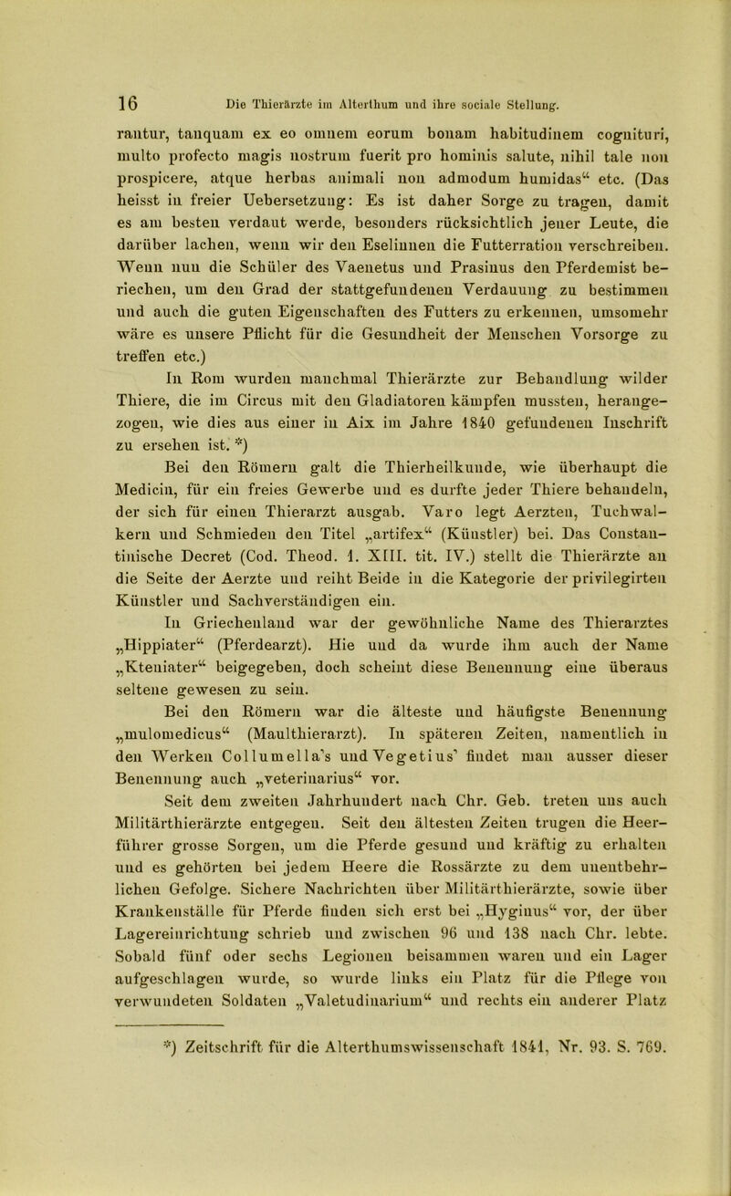 rantur, tanquam ex eo omnem eorum bonam habitudiuem cognituri, multo profecto magis nostrum faerit pro hominis salute, nihil tale non prospieere, atque herbas animali non admodum humidas“ etc. (Das heisst in freier Uebersetzung: Es ist daher Sorge zu tragen, damit es am besten verdaut werde, besonders rücksichtlich jener Leute, die darüber lachen, wenn wir den Eselinnen die Futterration verschreiben. Weun nun die Schüler des Vaenetus und Prasiuus den Pferdemist be- riechen, um den Grad der stattgefuudeueu Verdauung zu bestimmen und auch die guten Eigenschaften des Futters zu erkennen, umsomehr wäre es unsere Pflicht für die Gesundheit der Menschen Vorsorge zu trefl'en etc.) In Rom wurden manchmal Thierärzte zur Behandlung wilder Thiere, die im Circus mit den Gladiatoren kämpfen mussten, herange- zogeu, wie dies aus einer In Aix im Jahre 1840 gefundenen Inschrift zu ersehen ist. *) Bei den Römern galt die Thierheilkunde, wie überhaupt die Medicin, für ein freies Gewerbe und es durfte jeder Thiere behandeln, der sich für einen Thierarzt ausgab. Varo legt Aerzten, Tuchwal- kern und Schmieden den Titel „artifex“ (Küustler) bei. Das Constan- tinische Decret (Cod. Theod. 1. XIII. tit. IV.) stellt die Thierärzte an die Seite der Aerzte und reiht Beide in die Kategorie der privilegirten Künstler und Sachverständigen ein. In Griechenland war der gewöhnliche Name des Thierarztes „Hippiater“ (Pferdearzt). Hie und da wurde ihm auch der Name „Kteuiater“ beigegeben, doch scheint diese Benennung eine überaus seltene gewesen zu sein. Bei den Römern war die älteste und häufigste Benennung „mulomedicus“ (Maulthierarzt). In späteren Zeiten, namentlich in den Werken Collumella’s uudVegetius’ findet man ausser dieser Benennung auch „veterinarius“ vor. Seit dem zweiten Jahrhundert nach Chr. Geb. treten uns auch Militärthierärzte entgegen. Seit den ältesten Zeiten trugen die Heer- führer grosse Sorgen, um die Pferde gesund und kräftig zu erhalten und es gehörten bei jedem Heere die Rossärzte zu dem unentbehr- lichen Gefolge. Sichere Nachrichten über Militärthierärzte, sowie über Krankenställe für Pferde finden sich erst bei „Hyginus“ vor, der über Lagereinriehtuug schrieb und zwischen 96 und 138 nach Chr. lebte. Sobald fünf oder sechs Legionen beisammen waren und ein Lager aufgeschlagen wurde, so wurde links ein Platz für die Pflege von verwundeten Soldaten „Valetudinarium“ und rechts ein anderer Platz :*) Zeitschrift für die Alterthumswissenschaft 1841, Nr. 93. S. 769.