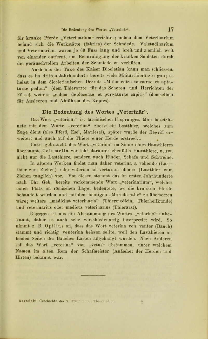 für kranke Pferde „Veterinarium“ errichtet; neben dem Veterinarium befand sieb die Werkstätte (fabrica) der Schmiede. Valetudinarium und Veterinarium waren je 60 Fuss lang und breit und ziemlich weit von einander entfernt, um Beunruhigung der kranken Soldaten durch die geräuschvollen Arbeiten der Schmiede zu verhüten. Auch aus der Taxe des Kaiser Diocletian kann mau schliessen, dass es im dritten Jahrhunderte bereits viele Militärthierärzte gab; es heisst in dem diocletianischeu Decret: „Mulomedico tousurae et apta- turae pedurn“ (dem Thierarzte für das Scheren und Herrichten der Busse), weiters „eidern depiecorae et purgaturae capitis“ (demselben für Ausleeren und Abführen des Kopfes). Die Bedeutung des Wortes „Veterinär“. Das Wort „veterinär“ ist lateinischen Ursprunges. Man bezeich- nete mit dem Worte „veterina“ zuerst ein Lastthier, welches zum Zuge dient (also Pferd, Esel, Maulesel), später wurde der Begriff er- weitert und auch auf die Thiere einer Herde erstreckt. . Cato gebraucht das Wort „veterina“ im Sinne eines Hausthieres überhaupt. Columella versteht darunter ebenfalls Hausthiere, u. zw. nicht nur die Lastthiere, sondern auch Rinder, Schafe und Schweine. In älteren Werken findet man daher veterina a vehendo (Last- thier zum Ziehen) oder veterina ad vecturam idonea (Lastthier zum Ziehen tauglich) vor. Von diesen stammt das im ersten Jahrhunderte nach Chr. Geb. bereits vorkommende Wort „veterinarium“, welches einen Platz im römischen Lager bedeutete, wo die kranken Pferde behandelt wurden und mit dem heutigen „Marodestalle“ zu übersetzen wäre; weiters „medicina veterinaria“ (Tbiermedicin, Thierheilkunde) uud veterinarius oder medicus veterinarius (Thierarzt). Dagegen ist uns die Abstammung des Wortes „veterina“ unbe- kannt, daher es auch sehr verschiedenartig interpretirt wird. So nimmt z. B. Opilius au, dass das Wort veterina von venter (Bauch) stammt und richtig venteriua heissen sollte, weil den Lastthieren an beiden Seiten des Bauches Lasten angehängt wurden. Nach Anderen soll das Wort „veterina“ von „vetus“ abstammen, unter welchem Namen im alten Rom der Schafmeister (Aufseher der Herden und Hirten) bekannt war. s> Bararislti. Geschichte der Thierzucht und Thicrmedicii..