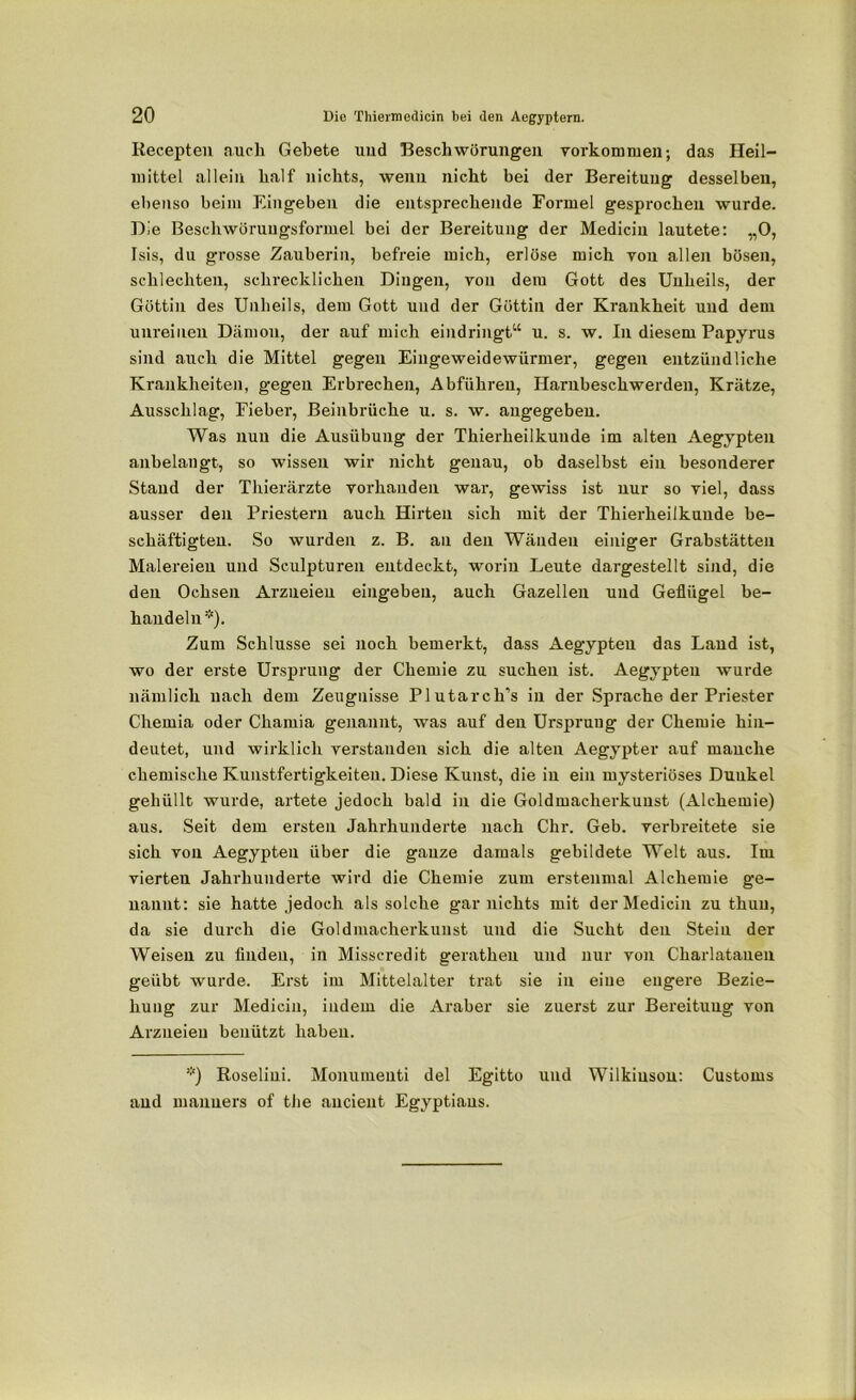 Recepten auch Gebete und Beschwörungen Vorkommen-, das Heil- mittel allein half nichts, wenn nicht bei der Bereitung desselben, ebenso beim Eingeben die entsprechende Formel gesprochen wurde. Die Beschwörungsformel bei der Bereitung der Mediciu lautete: „0, Isis, du grosse Zauberin, befreie mich, erlöse mich von allen bösen, schlechten, schrecklichen Dingen, von dem Gott des Unheils, der Göttin des Unheils, dem Gott und der Göttin der Krankheit und dem unreinen Dämon, der auf mich eindringt“ u. s. w. In diesem Papyrus sind auch die Mittel gegen Eingeweidewürmer, gegen entzündliche Krankheiten, gegen Erbrechen, Abführen, Harnbeschwerden, Krätze, Ausschlag, Fieber, Beinbrüche u. s. w. angegeben. Was nun die Ausübung der Thierheilkunde im alten Aegypten anbelangt, so wissen wir nicht genau, ob daselbst ein besonderer Stand der Thierärzte vorhanden war, gewiss ist nur so viel, dass ausser den Priestern auch Hirten sich mit der Thierheilkunde be- schäftigten. So wurden z. B. an den Wänden einiger Grabstätten Malereien und Sculpturen entdeckt, worin Leute dargestellt sind, die den Ochsen Arzneien eingeben, auch Gazellen und Geflügel be- handeln*). Zum Schlüsse sei noch bemerkt, dass Aegypten das Land ist, wo der erste Ursprung der Chemie zu suchen ist. Aegypten wurde nämlich nach dem Zeugnisse Plutarch’s in der Sprache der Priester Chernia oder Chamia genannt, was auf den Ursprung der Chemie hin- deutet, und wirklich verstanden sich die alten Aegypter auf manche chemische Kunstfertigkeiten. Diese Kunst, die in ein mysteriöses Dunkel gehüllt wurde, artete jedoch bald in die Goldmacherkunst (Alchemie) aus. Seit dem ersten Jahrhunderte nach Chr. Geb. verbreitete sie sich von Aegypten über die ganze damals gebildete Welt aus. Im vierten Jahrhunderte wird die Chemie zum erstenmal Alchemie ge- nannt: sie hatte jedoch als solche gar nichts mit derMedicin zu thuu, da sie durch die Goldmacherkunst und die Sucht den Stein der Weisen zu finden, in Misscredit geratheu und nur von Charlatanen geübt wurde. Erst im Mittelalter trat sie in eine engere Bezie- hung zur Mediciu, indem die Araber sie zuerst zur Bereitung von Arzneien benützt haben. *) Roseliui. Monumeuti del Egitto und Wilkiusou: Customs and manners of the aucient Egyptiaus.