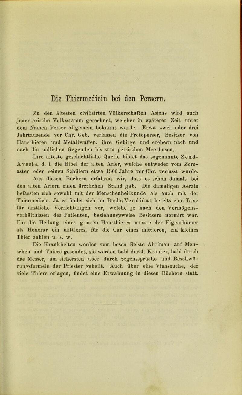 Zu den ältesten civilisirteu Völkerschaften Asiens wird auch jener arische Volksstamm gerechnet, welcher in späterer Zeit unter dem Namen Perser allgemein bekannt wurde. Etwa zwei oder drei Jahrtausende vor Chr. Geb. verlassen die Protoperser, Besitzer von Hausthieren und Metallwaffen, ihre Gebirge und erobern nach und nach die südlichen Gegenden bis zum persischen Meerbusen. Ihre älteste geschichtliche Quelle bildet das sogenannte Zend- Avesta, d. i. die Bibel der alten Arier, welche entweder vom Zoro- aster oder seinen Schülern etwa 1500 Jahre vor Chr. verfasst wurde. Aus diesen Büchern erfahren wir, dass es schon damals bei den alten Ariern einen ärztlichen Stand gab. Die damaligen Aerzte befassten sich sowohl mit der Mensclxeuheilkunde als auch mit der Thiermedicin. Ja es findet sich im Buche Veudidat bereits eiue Taxe für ärztliche Verrichtungen vor, welche je nach den Vermögens- verhältnisseu des Patienten, beziehungsweise Besitzers normirt war. Eür die Heilung eines grossen Hausthieres musste der Eigenthümer als Honorar ein mittleres, für die Cur eines mittleren, ein kleines Thier zahlen u. s. w. Die Krankheiten werden vom bösen Geiste Ahriman auf Men- schen und Thiere gesendet, sie werden bald durch Kräuter, bald durch das Messer, am sichersten aber durch Segenssprüche und Beschwö- rungsformeln der Priester geheilt. Auch über eiue Viehseuche, der viele Thiere erlagen, findet eine Erwähnung in diesen Büchern statt.