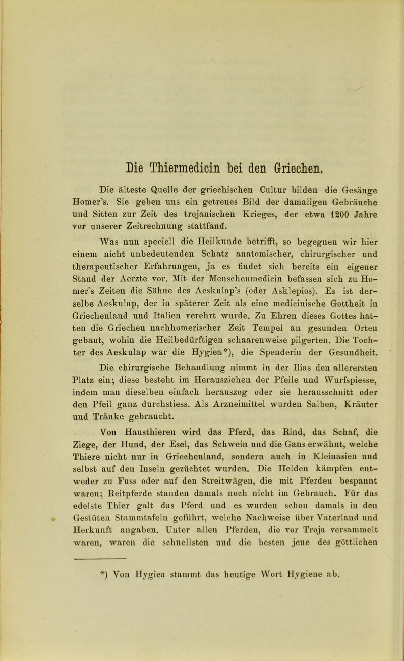 Die älteste Quelle der griechischen Cultur bilden die Gesänge Homer’s. Sie geben uns ein getreues Bild der damaligen Gebräuche und Sitten zur Zeit des trojanischen Krieges, der etwa 1200 Jahre vor unserer Zeitrechnung stattfand. Was nun speciell die Heilkunde Betrifft, so begegnen wir hier einem nicht unbedeutenden Schatz anatomischer, chirurgischer und therapeutischer Erfahrungen, ja es findet sich bereits ein eigener Stand der Aerzte vor. Mit der Menschenmedicin befassen sich zu Ho- mer’s Zeiten die Söhne des Aeskulap’s (oder Asklepios). Es ist der- selbe Aeskulap, der in späterer Zeit als eine medicinisclie Gottheit in Griechenland und Italien verehrt wurde. Zu Ehren dieses Gottes hat- ten die Griechen nachhomerischer Zeit Tempel au gesunden Orten gebaut, wohin die Heilbedürftigen schaareuweise pilgerten. Die Toch- ter des Aeskulap war die Hygiea*), die Spenderin der Gesundheit. Die chirurgische Behandlung nimmt in der Ilias den allerersten Platz ein; diese besteht im Herausziehen der Pfeile und Wurfspiesse, indem man dieselben einfach herauszog oder sie herausschnitt oder den Pfeil ganz durchstiess. Als Arzneimittel wurden Salben, Kräuter und Tränke gebraucht. Von Hausthieren wird das Pferd, das Rind, das Schaf, die Ziege, der Hund, der Esel, das Schwein und die Gans erwähnt, welche Thiere nicht nur in Griechenland, sondern auch in Kleinasien und selbst auf den Inseln gezüchtet wurden. Die Helden kämpfen ent- weder zu Fuss oder auf den Streitwägen, die mit Pferden bespannt waren; Reitpferde standen damals noch nicht im Gebrauch. Eür das edelste Thier galt das Pferd und es wurden schon damals in den Gestüten Stammtafeln geführt, welche Nachweise über Vaterland und Herkunft angaben. Unter allen Pferden, die vor Troja versammelt waren, waren die schnellsten und die besten jene des göttlichen *j Von Hygiea stammt das heutige Wort Hygiene ab.