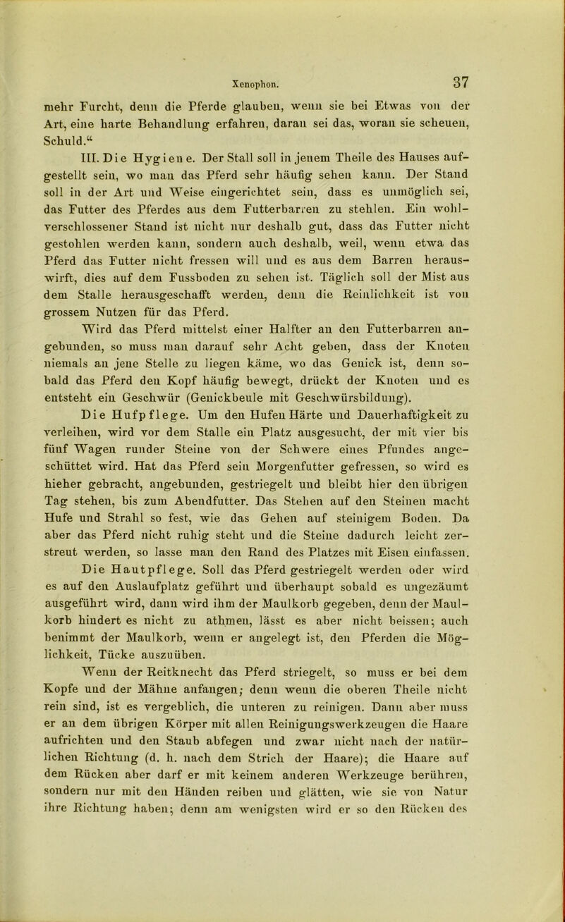 mehr Furcht, denn die Pferde glauben, wenn sie bei Etwas von der Art, eine harte Behandlung erfahren, daran sei das, woran sie scheuen, Schuld.“ III. Die Hygien e. Der Stall soll in jenem Theile des Hauses auf- gestellt sein, wo man das Pferd sehr häufig sehen kann. Der Stand soll in der Art und Weise eingerichtet sein, dass es unmöglich sei, das Futter des Pferdes aus dem Futterbanen zu stehlen. Ein wohl- verschlossener Stand ist nicht nur deshalb gut, dass das Futter nicht gestohlen werden kann, sondern auch deshalb, weil, wenn etwa das Pferd das Futter nicht fressen will und es aus dem Barren heraus- wirft, dies auf dem Fussboden zu sehen ist. Täglich soll der Mist aus dem Stalle herausgeschafft werden, denn die Reinlichkeit ist von grossem Nutzen für das Pferd. Wird das Pferd mittelst einer Halfter an den Futterbarren an- gebunden, so muss man darauf sehr Acht geben, dass der Knoten niemals an jene Stelle zu liegen käme, wo das Genick ist, denn so- bald das Pferd den Kopf häufig bewegt, drückt der Knoten und es entsteht ein Geschwür (Genickbeule mit Geschwürsbildung). Die Hufpflege. Um den Hufen Härte und Dauerhaftigkeit zu verleihen, wird vor dem Stalle ein Platz ausgesucht, der mit vier bis fünf Wagen runder Steine von der Schwere eines Pfundes ange- schüttet wird. Hat das Pferd sein Morgenfutter gefressen, so wird es hieher gebracht, angebunden, gestriegelt und bleibt hier den übrigen Tag stehen, bis zum Abendfutter. Das Stehen auf den Steinen macht Hufe und Strahl so fest, wie das Gehen auf steinigem Boden. Da aber das Pferd nicht ruhig steht und die Steine dadurch leicht zer- streut werden, so lasse man den Rand des Platzes mit Eisen einfassen. Die Hautpflege. Soll das Pferd gestriegelt werden oder wird es auf den Auslaufplatz geführt und überhaupt sobald es ungezäumt ausgeführt wird, dann wird ihm der Maulkorb gegeben, denn der Maul- korb hindert es nicht zu athmeu, lässt es aber nicht beissen; auch benimmt der Maulkorb, wenn er angelegt ist, den Pferden die Mög- lichkeit, Tücke auszuüben. Wenn der Reitknecht das Pferd striegelt, so muss er bei dem Kopfe und der Mähne anfaugen; denn wenn die oberen Theile nicht rein sind, ist es vergeblich, die unteren zu reinigen. Dann aber muss er au dem übrigen Körper mit allen Reiniguugswerkzeugen die Haare aufrichten und den Staub abfegen und zwar nicht nach der natür- lichen Richtung (d. h. nach dem Strich der Haare); die Haare auf dem Rücken aber darf er mit keinem anderen Werkzeuge berühren, sondern nur mit den Händen reiben und glätten, wie sie von Natur ihre Richtung haben; denn am wenigsten wird er so den Rücken des