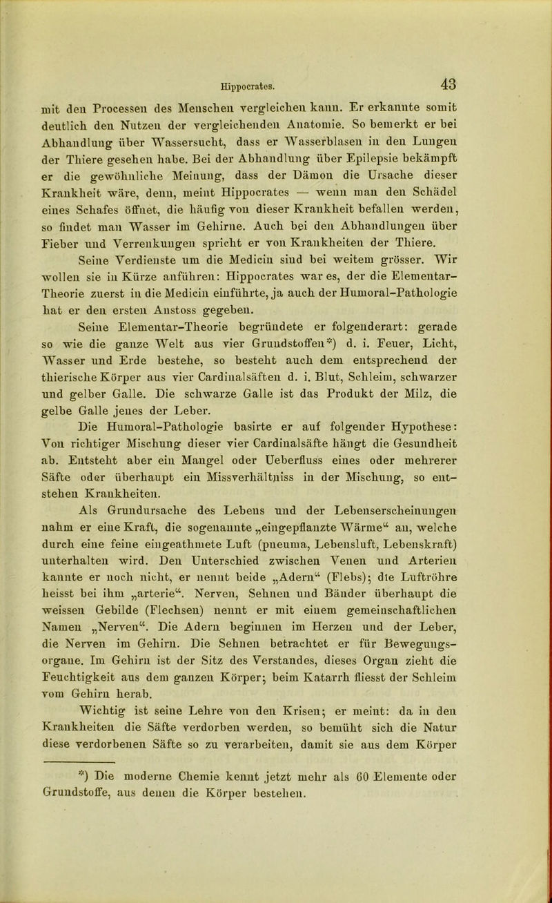 ruit den Processen des Menschen vergleichen kann. Er erkannte somit deutlich den Nutzen der vergleichenden Anatomie. So bemerkt er bei Abhandlung über Wassersucht, dass er Wasserblasen in den Lungen der Thiere gesehen habe. Bei der Abhandlung über Epilepsie bekämpft er die gewöhnliche Meinung, dass der Dämon die Ursache dieser Krankheit wäre, denn, meint Hippocrates — wenn mau den Schädel eines Schafes öffnet, die häufig von dieser Krankheit befallen werden, so findet man Wasser im Gehirne. Auch bei den Abhandlungen über Fieber und Verrenkungen spricht er von Krankheiten der Thiere. Seine Verdienste um die Medicin siud hei weitem grösser. Wir wollen sie in Kürze anführen: Hippocrates war es, der die Elementar- Theorie zuerst in die Medicin einführte, ja auch der Humoral-Pathologie hat er den ersten Austoss gegeben. Seine Elementar-Theorie begründete er folgenderart: gerade so wie die ganze Welt aus vier Grundstoffen*) d. i. Feuer, Licht, Wasser und Erde bestehe, so besteht auch dem entsprechend der thierische Körper aus vier Cardinal saften d. i. Blut, Schleim, schwarzer und gelber Galle. Die schwarze Galle ist das Produkt der Milz, die gelbe Galle jenes der Leber. Die Humoral-Pathologie basirte er auf folgender Hypothese: Von richtiger Mischung dieser vier Cardinalsäfte hängt die Gesundheit ab. Entsteht aber ein Mangel oder Ueberfluss eines oder mehrerer Säfte oder überhaupt ein Missverhältnis in der Mischung, so ent- stehen Krankheiten. Als Grundursache des Lebens und der Lehenserscheiuungen nahm er eine Kraft, die sogenannte „eingepflanzte Wärme“ au, welche durch eine feine eingeathmete Luft (pueuma, Lebensluft, Lebenskraft) unterhalten wird. Den Unterschied zwischen Venen und Arterien kannte er noch nicht, er nennt beide „Adern“ (Flebs); die Luftröhre heisst bei ihm „arterie“. Nerven, Sehnen und Bänder überhaupt die weissen Gebilde (Flechsen) nennt er mit einem gemeinschaftlichen Namen „Nerven“. Die Adern beginnen im Herzen und der Leber, die Nerven im Gehirn. Die Sehnen betrachtet er für Bewegungs- organe. Im Gehirn ist der Sitz des Verstandes, dieses Organ zieht die Feuchtigkeit aus dem ganzen Körper; beim Katarrh fliesst der Schleim vom Gehirn herab. Wichtig ist seine Lehre von den Krisen; er meint: da in den Krankheiten die Säfte verdorben werden, so bemüht sich die Natur diese verdorbenen Säfte so zu verarbeiten, damit sie aus dem Körper *) Die moderne Chemie kennt jetzt mehr als GO Elemente oder Grundstoffe, aus denen die Körper bestehen.