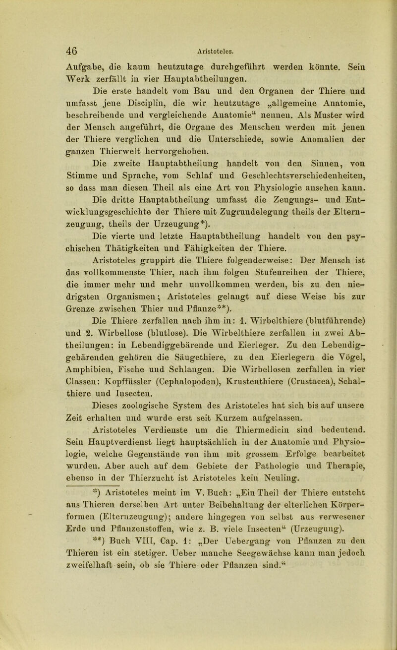 Aufgabe, die kaum heutzutage durch geführt werdeu könnte. Sein Werk zerfällt in vier Hauptabtheilungen. Die erste handelt vom Bau und den Organen der Thiere und umfasst jene Disciplin, die wir heutzutage „allgemeine Anatomie, beschreibende und vergleichende Anatomie“ nennen. Als Muster wird der Mensch angeführt, die Organe des Menschen werden mit jenen der Thiere verglichen und die Unterschiede, sowie Anomalien der ganzen Thierwelt hervorgehoben. Die zweite Hauptabtheilung handelt von den Sinnen, von Stimme und Sprache, vom Schlaf und Geschlechtsverschiedenheiteu, so dass man diesen Theil als eine Art von Physiologie auseheu kann. Die dritte Hauptabtheilung umfasst die Zeuguugs- und Ent- wicklungsgeschichte der Thiere mit Zugrundelegung theils der Eltern- zeugung, theils der Urzeugung* **)). Die vierte und letzte Hauptabtheilung handelt von den psy- chischen Thätigkeiten und Fähigkeiten der Thiere. Aristoteles gruppirt die Thiere folgenderweise: Der Mensch ist das vollkommenste Thier, nach ihm folgen Stufenreihen der Thiere, die immer mehr und mehr unvollkommen werden, bis zu den nie- drigsten Organismen; Aristoteles gelangt auf diese Weise bis zur Grenze zwischen Thier und Pflanze'*). Die Thiere zerfallen nach ihm in: 1. Wirbelthiere (blutführende) und 2. Wirbellose (blutlose). Die Wirbelthiere zerfallen in zwei Ab- theilungen: in Lebendiggebärende und Eierleger. Zu den Lebendig- gebärenden gehören die Säugethiere, zu den Eierlegern die Vögel, Amphibien, Fische und Schlangen. Die Wirbellosen zerfallen in vier Classen: Kopffüssler (Cephalopoden), Krustentliiere (Crustacea), Schal- thiere und Insecteu. Dieses zoologische System des Aristoteles hat sich bis auf unsere Zeit erhalten und wurde erst seit Kurzem aufgelassen. Aristoteles Verdienste um die Thiermedicin sind bedeutend. Sein Hauptverdienst liegt hauptsächlich in der Anatomie und Physio- logie, welche Gegenstände von ihm mit grossem Erfolge bearbeitet wurden. Aber auch auf dem Gebiete der Pathologie und Therapie, ebenso in der Thierzucht ist Aristoteles kein Neuling. *) Aristoteles meint im V. Buch: „Ein Theil der Thiere entsteht aus Thieren derselben Art unter Beibehaltung der elterlichen Körper- formen (Elternzeugung); andere hingegen von selbst aus verwesener Erde und Pflanzenstoffeu, wie z. B. viele Insecteu“ (Urzeugung). **) Buch VIII, Cap. 1: „Der Uebergang von Pflanzen zu den Thieren ist ein stetiger. Ueber manche Seegewächse kann man jedoch zweifelhaft sein, ob sie Thiere oder Pflanzen sind.“