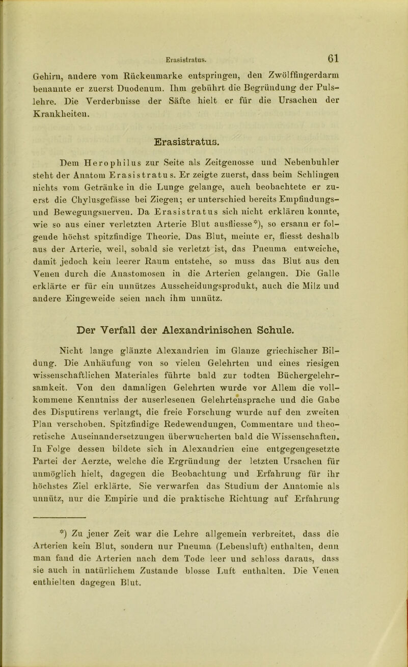 Gehirn, andere vom Rückenmarke entspringen, den Zwölffingerdarm benannte er zuerst Duodenum. Ihm gebührt die Begründung der Puls- lehre. Die Verderbnisse der Säfte hielt er für die Ursachen der Krankheiten. Erasistratus. Dem Herophilus zur Seite als Zeitgenosse und Nebenbuhler steht der Anatom Erasistratus. Er zeigte zuerst, dass beim Schlingen nichts vom Getränke in die Lunge gelange, auch beobachtete er zu- erst die Chylusgefässe bei Ziegen; er unterschied bereits Empfindungs- und Bewegungsnerven. Da Erasistratus sich nicht erklären konnte, wie so aus einer verletzten Arterie Blut ausfliesse*), so ersann er fol- gende höchst spitzfindige Theorie. Das Blut, meinte er, fliesst deshalb aus der Arterie, weil, sobald sie verletzt ist, das Pneuma entweiche, damit jedoch kein leerer Raum entstehe, so muss das Blut aus den Venen durch die Auastomosen in die Arterien gelangen. Die Galle erklärte er für ein unnützes Ausscheidungsprodukt, auch die Milz und andere Eingeweide seien nach ihm unnütz. Der Verfall der Alexandrinischen Schule. Nicht lange glänzte Alexandrien im Glanze griechischer Bil- dung. Die Anhäufung von so vielen Gelehrten und eines riesigen wissenschaftlichen Materiales führte bald zur todten Büchergelehr- samkeit. Von den damaligen Gelehrteu wurde vor Allem die voll- kommene Kenutniss der auserlesenen Gelehrtensprache und die Gabe des Disputirens verlangt, die freie Forschung wurde auf den zweiten Plan verschoben. Spitzfindige Redewendungen, Commentare und theo- retische Auseinandersetzungen überwucherten bald die Wissenschaften. In Folge dessen bildete sich in Alexandrien eine entgegengesetzte Partei der Aerzte, welche die Ergriindung der letzten Ursachen für unmöglich hielt, dagegen die Beobachtung und Erfahrung für ihr höchstes Ziel erklärte. Sie verwarfen das Studium der Anatomie als unnütz, nur die Empirie und die praktische Richtung auf Erfahrung *) Zu jener Zeit war die Lehre allgemein verbreitet, dass die Arterien kein Blut, sondern nur Pneuma (Lebensluft) enthalten, denn man fand die Arterien nach dem Tode leer und schloss daraus, dass sie auch in natürlichem Zustande blosse Luft enthalten. Die Venen enthielten dagegen Blut.