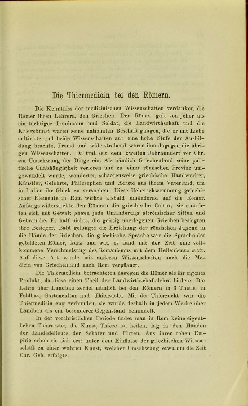 Die Thiemedicin bei den Römern. Die Kenntniss der medieiuisehen Wissenschaften verdanken die Römer ihren Lehrern, den Griechen. Der Römer galt von jeher als ein tüchtiger Landmann und Soldat, die Landwirthschaft und die Kriegskunst waren seine nationalen Beschäftigungen, die er mit Liebe cultivirte und beide Wissenschaften auf eine hohe Stufe der Ausbil- dung brachte. Fremd und widerstrebend waren ihm dagegen die übri- gen Wissenschaften. Da trat seit dem zweiten Jahrhundert vor Chr. ein Umschwung der Dinge ein. Als nämlich Griechenland seine poli- tische Unabhängigkeit verloren und zu einer römischen Provinz um- gewandelt wurde, wunderten schaarenweise griechische Handwerker, Künstler, Gelehrte, Philosophen und Aerzte aus ihrem Vaterland, um in Italien ihr Glück zu versuchen. Diese Ueberschwemmuug griechi- scher Elemente in Rom wirkte alsbald umändernd auf die Römer. Anfangs widerstrebte den Römern die griechische Cultur, sie sträub- ten sich mit Gewalt gegen jede Umänderung altrömischer Sitten und Gebräuche. Es half nichts, die geistig überlegenen Griechen besiegten ihre Besieger. Bald gelangte die Erziehung der römischen Jugend in die Hände der Griechen, die griechische Sprache war die Sprache der gebildeten Römer, kurz und gut, es fand mit der Zeit eine voll- kommene Verschmelzung des Romauismus mit dem Hellenismus statt. Auf diese Art wurde mit anderen Wissenschaften auch die Me- dicin von Griechenland nach Rom verpflanzt. Die Thiermedicin betrachteten dagegen die Römer als ihr eigenes Produkt, da diese einen Theil der Landwirthschaftslehre bildete. Die Lehre über Landbau zerfiel nämlich bei den Römern in 3 Theile: in Feldbau, Gartencultur nud Thierzucht. Mit der Thierzucht war die Thiermedicin eng verbunden, sie wurde deshalb in jedem Werke über Landbau als ein besonderer Gegenstand behandelt. In der vorchristlichen Periode findet mau in Rom keine eigent- lichen Thierärzte; die Kunst, Thiere zu heilen, lag in den Händen der Landedelleute, der Schäfer und Hirten. Aus ihrer rohen Em- pirie erhob sie sich erst unter dem Einflüsse der griechischen Wissen- schaft zu einer wahren Kunst, welcher Umschwung etwa um die Zeit Chr. Geb. erfolgte.