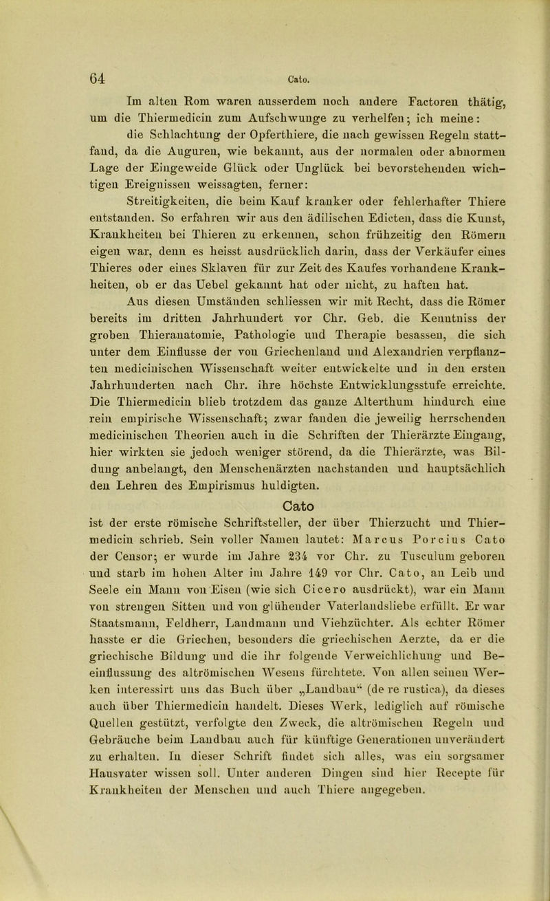 Im alten Rom waren ausserdem nocli andere Factoren thätig, um die Thiermedicin zum Aufschwünge zu verhelfen; ich meine: die Schlachtung der Opferthiere, die nach gewissen Regeln statt- fand, da die Auguren, wie bekannt, aus der normalen oder abnormen Lage der Eingeweide Glück oder Unglück hei bevorstehenden wich- tigen Ereignissen weissagten, ferner: Streitigkeiten, die beim Kauf kranker oder fehlerhafter Thiere entstanden. So erfahren wir aus den ädilischeu Edicten, dass die Kunst, Krankheiten bei Thieren zu erkennen, schon frühzeitig den Römern eigen war, denn es heisst ausdrücklich darin, dass der Verkäufer eines Thieres oder eines Sklaven für zur Zeit des Kaufes vorhandene Krank- heiten, ob er das Uebel gekannt hat oder nicht, zu haften hat. Aus diesen Umständen schliesseu wir mit Recht, dass die Römer bereits im dritten Jahrhundert vor Chr. Geb. die Kenutniss der groben Thierauatomie, Pathologie und Therapie besassen, die sich unter dem Einflüsse der von Griechenland und Alexandrien verpflanz- ten medicinischen Wissenschaft weiter entwickelte und in den ersten Jahrhunderten nach Chr. ihre höchste Entwicklungsstufe erreichte. Die Thiermedicin blieb trotzdem das gauze Alterthum hindurch eine rein empirische Wissenschaft; zwar fanden die jeweilig herrschenden medicinischen Theorien auch in die Schriften der Thierärzte Eingang, hier wirkten sie jedoch weniger störend, da die Thierärzte, was Bil- dung anbelangt, den Menschenärzten nachstanden und hauptsächlich den Lehren des Empirismus huldigten. Cato ist der erste römische Schriftsteller, der über Thierzucht und Thier- medicin schrieb. Sein voller Namen lautet: Marcus Porcius Cato der Censor; er wurde im Jahre 234 vor Chr. zu Tusculum geboren und starb im hohen Alter im Jahre 149 vor Chr. Cato, an Leib und Seele ein Manu von Eisen (wie sich Cicero ausdrückt), war ein Mann von strengen Sitten und von glühender Vaterlandsliebe erfüllt. Er war Staatsmann, Feldherr, Landmann und Viehzüchter. Als echter Römer hasste er die Griechen, besonders die griechischen Aerzte, da er die griechische Bildung und die ihr folgende Verweichlichung' und Be- einflussung des altrömischen Wesens fürchtete. Von allen seinen Wer- ken interessirt uns das Buch über „Landbau4 (de re rustiea), da dieses auch über Thiermedicin handelt. Dieses Werk, lediglich auf römische Quellen gestützt, verfolgte den Zweck, die altrömischen Regeln und Gebräuche beim Landbau auch für künftige Generationen unverändert zu erhalten. In dieser Schrift findet sich alles, was ein sorgsamer Hausvater wissen soll. Unter anderen Dingen sind hier Recepte für Krankheiten der Menschen und auch Thiere angegeben.