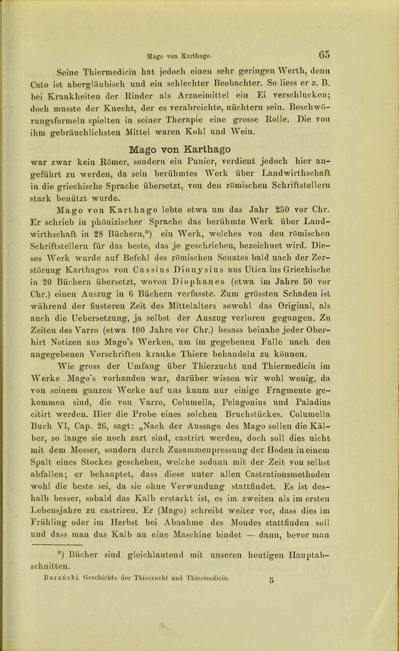 G5 Mago von Karthago. Seine Thiermediciu hat jedoch einen sehr geringen Werth, denn Cato ist abergläubisch und ein schlechter Beobachter. So liess er z. B. bei Krankheiten der Rinder als Arzneimittel ein Ei verschlucken; doch musste der Knecht, der es verabreichte, nüchtern sein. Beschwö- rungsformeln spielten in seiner Therapie eine grosse Rolle. Die von ihm gebräuchlichsten Mittel waren Kohl und Wein. Mago von Karthago war zwar kein Römer, sondern ein Punier, verdient jedoch hier an- geführt zu werden, da sein berühmtes Werk über Landwirthscliaft in die griechische Sprache übersetzt, von den römischen Schriftstellern stark benützt wurde. Mago von Karthago lebte etwa um das Jahr 250 vor Chr. Er schrieb in phönizischer Sprache das berühmte Werk über Land- wirthschaft in 28 Büchern,*) ein Werk, welches von den römischen Schriftstellern für das beste, das je geschrieben, bezeichnet wird. Die- ses Werk wurde auf Befehl des römischen Senates bald nach der Zer- störung Karthagos von Cassius Dionysius aus Utica ins Griechische in 20 Büchern übersetzt, wovon Dioplianes (etwa im Jahre 50 vor Chr.) einen Auszug in 6 Büchern verfasste. Zum grössten Schaden ist während der finsteren Zeit des Mittelalters sowohl das Original, als auch die Uebersetzung, ja selbst der Auszug verlöre]! gegangen. Zu Zeiten des Yarro (etwa 100 Jahre vor Chr.) besass beinahe jeder Ober- hirt Notizen aus Mago’s Werken, um im gegebenen Falle nach den angegebenen Vorschriften kranke Thiere behandeln zu können. Wie gross der Umfang über Thierzucht und Thiermediciu im Werke Mago’s vorhanden war, darüber wissen wir wohl wenig, da von seinem ganzen Werke auf uns kaum nur einige Fragmente ge- kommen sind, die von Yarro, Columella, Pelagonius und Paladius citirt werden. Hier die Probe eines solchen Bruchstückes. Columella Buch VI, Cap. 26, sagt: „Nach der Aussage des Mago sollen die Käl- ber, so lange sie noch zart sind, castrirt werden, doch soll dies nicht mit dem Messer, sondern durch Zusammenpressung der Hoden in einem Spalt eines Stockes geschehen, welche sodann mit der Zeit von selbst abfalleu; er behauptet, dass diese unter allen Castrationsmethoden wohl die beste sei, da sie ohne Verwundung stattfindet. Es ist des- halb besser, sobald das Kalb erstarkt ist, es im zweiten als im ersten Lebensjahre zu castriren. Er (Mago) schreibt weiter vor, dass dies im Frühling oder im Herbst bei Abnahme des Mondes stattfindeu soll und dass man das Kalb an eine Maschine bindet — dann, bevor man *) Bücher sind gleichlautend mit unseren heutigen Hauptab- schnitten. Barariski. Geschichte der Thier zucht und Thiermediciu.