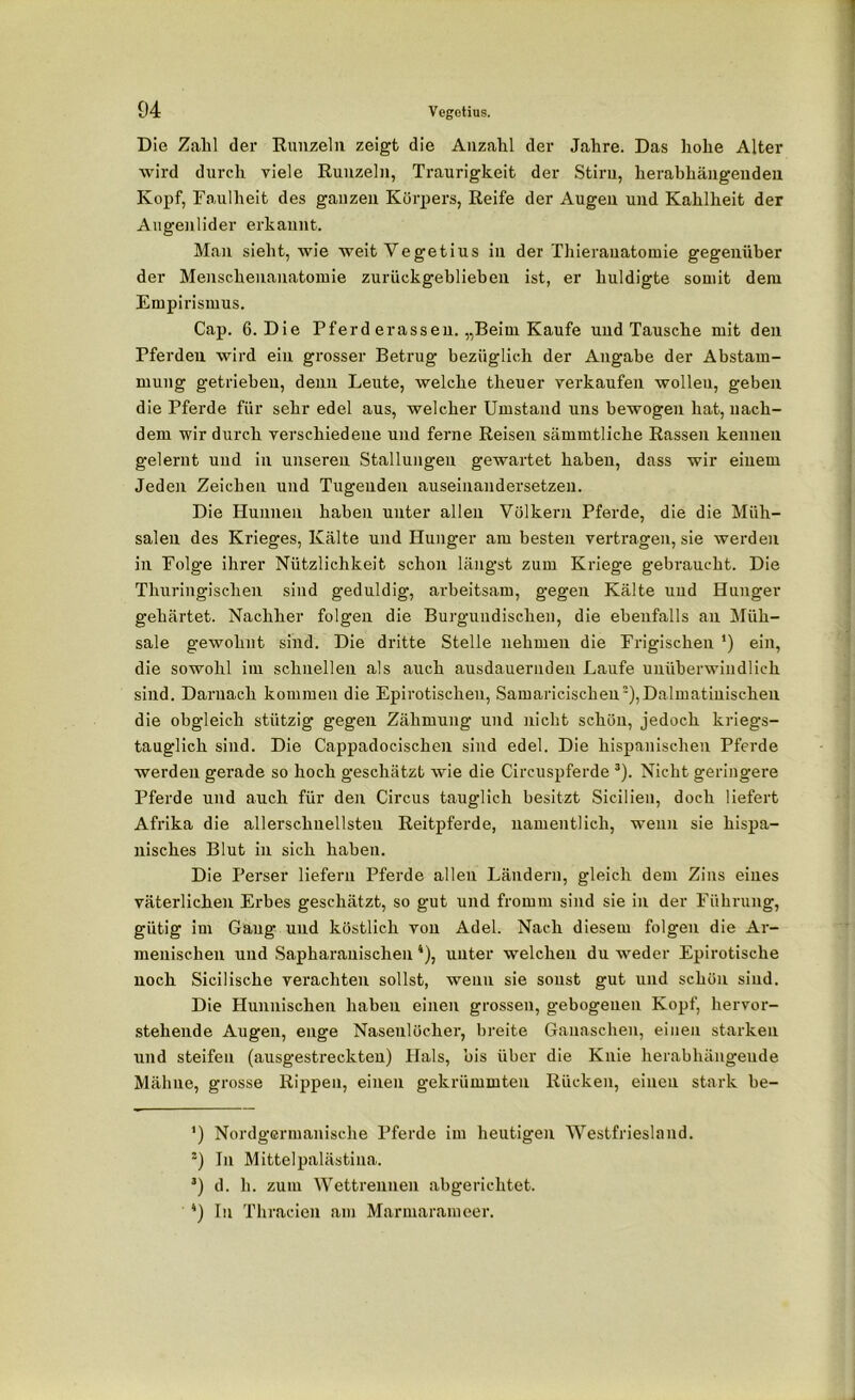 Die Zahl der Runzeln zeigt die Anzahl der Jahre. Das hohe Alter wird durch viele Runzeln, Traurigkeit der Stiru, lierabhängeuden Kopf, Faulheit des gauzeii Körpers, Reife der Augen und Kahlheit der Augenlider erkannt. Man sieht, wie weit Vegetius in der Thieranatoinie gegenüber der Menschenanatoraie zurückgeblieben ist, er huldigte somit dem Empirismus. Cap. 6. Die Pferd erassen. „Beim Kaufe und Tausche mit den Pferden wird ein grosser Betrug bezüglich der Angabe der Abstam- mung getrieben, denn Leute, welche theuer verkaufen wollen, geben die Pferde für sehr edel aus, welcher Umstand uns bewogen hat, nach- dem wir durch verschiedene und ferne Reisen sämmtliche Rassen kennen gelernt und in unseren Stallungen gewartet haben, dass wir einem Jeden Zeichen und Tugenden auseinandersetzen. Die Hunnen haben unter allen Völkern Pferde, die die Müh- salen des Krieges, Kälte und Hunger am besten vertragen, sie werden in Folge ihrer Nützlichkeit schon längst zum Kriege gebraucht. Die Thüringischen sind geduldig, arbeitsam, gegen Kälte und Hunger gehärtet. Nachher folgen die Burguudischen, die ebenfalls an Müh- sale gewohnt sind. Die dritte Stelle nehmen die Frigischen ') ein, die sowohl im schnellen als auch ausdauernden Laufe unüberwindlich sind. Darnach kommen die Epirotischen, Samaricischeu), Dalmatinischen die obgleich stützig gegen Zähmung und nicht schön, jedoch kriegs- tauglich sind. Die Cappadocischen sind edel. Die hispanischen Pferde werden gerade so hoch geschätzt wie die Circuspferde * 2 3). Nicht geringere Pferde und auch für den Circus tauglich besitzt Sicilien, doch liefert Afrika die allerschnellsteu Reitpferde, namentlich, wenn sie hispa- nisches Blut in sich haben. Die Perser liefern Pferde allen Ländern, gleich dem Zins eines väterlichen Erbes geschätzt, so gut und fromm sind sie in der Führung, gütig im Gang und köstlich von Adel. Nach diesem folgen die Ar- menischen und Sapharanischen 4), unter welchen du weder Epirotische noch Sicilische verachten sollst, wenn sie sonst gut und schön sind. Die Hunnischen haben einen grossen, gebogenen Kopf, hervor- stehende Augen, enge Nasenlöcher, breite Ganaschen, einen starken und steifen (ausgestreckten) Hals, bis über die Knie herabliängeude Mähne, grosse Rippen, einen gekrümmten Rücken, einen stark be- *) Nordgermanische Pferde im heutigen Westfriesland. 2) In Mittelpalästina. 3) d. h. zum Wettrennen abgerichtet. 4) In Thracien am Marmarameer.