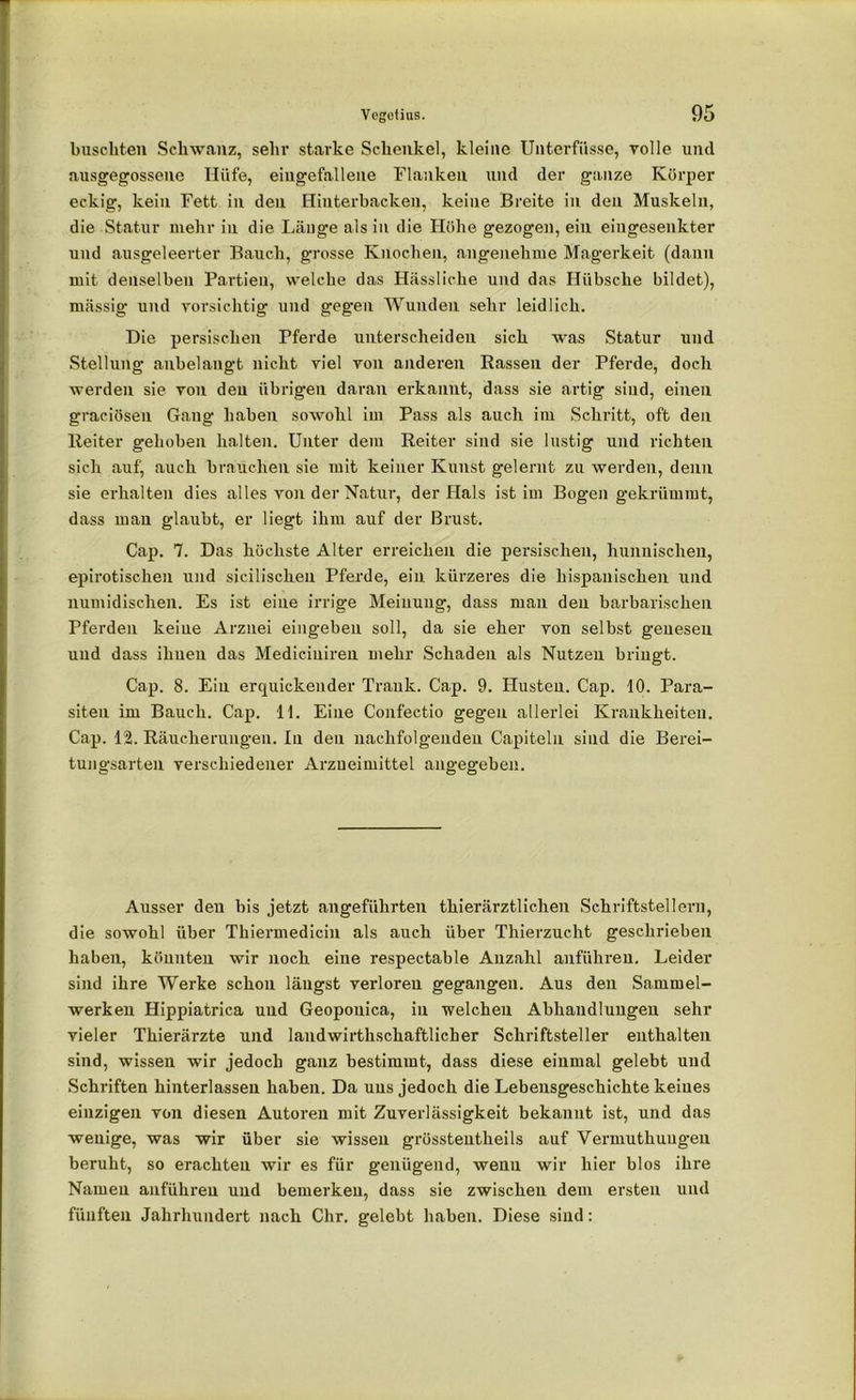 huschten Schwanz, sehr starke Schenkel, kleine Unterfiisse, volle und ausgegossene Hüfe, eingefallene Flanken und der ganze Körper eckig, kein Fett in den Hinterbacken, keine Breite in den Muskeln, die Statur mehr in die Länge als in die Höhe gezogen, ein eingesenkter und .ausgeleerter Bauch, grosse Knochen, angenehme Magerkeit (dann mit denselben Partien, welche das Hässliche und das Hübsche bildet), mässig und vorsichtig und gegen Wunden sehr leidlich. Die persischen Tferde unterscheiden sich was Statur und Stellung anbelangt nicht viel von anderen Rassen der Pferde, doch werden sie von den übrigen daran erkannt, dass sie artig sind, einen graciösen Gang haben sowohl im Pass als auch im Schritt, oft den Reiter gehoben halten. Unter dem Reiter sind sie lustig und richten sich auf, auch brauchen sie mit keiner Kunst gelernt zu werden, denn sie erhalten dies alles von der Natur, der Hals ist im Bogen gekrümmt, dass mau glaubt, er liegt ihm auf der Brust. Cap. 7. Das höchste Alter erreichen die persischen, hunnischen, epirotischen und sicilischen Pferde, ein kürzeres die hispanischen und numidischen. Es ist eine irrige Meinung, dass man den barbarischen Pferden keine Arznei eingeben soll, da sie eher von selbst genesen und dass ihnen das Mediciuiren mehr Schaden als Nutzen bringt. Cap. 8. Ein erquickender Trank. Cap. 9. Husten. Cap. 10. Para- siten im Bauch. Cap. 11. Eine Confectio gegen allerlei Krankheiten. Cap. 12. Räucherungen. In den nachfolgenden Capiteln sind die Berei- tungsarten verschiedener Arzneimittel angegeben. Ausser den bis jetzt angeführten thierärztlichen Schriftstellern, die sowohl über Thiermedicin als auch über Thierzucht geschrieben haben, könnten wir noch eine respectable Anzahl anführen. Leider sind ihre Werke schon längst verloren gegangen. Aus den Sammel- werken Hippiatrica und Geoponica, in welchen Abhandlungen sehr vieler Thierärzte und landwirthschaftlicher Schriftsteller enthalten sind, wissen wir jedoch ganz bestimmt, dass diese einmal gelebt und Schriften hinterlassen haben. Da uns jedoch die Lebeusgeschichte keines einzigen von diesen Autoren mit Zuverlässigkeit bekannt ist, und das wenige, was wir über sie wissen grüsstentheils auf Vermuthuugeu beruht, so erachten wir es für genügend, wenn wir hier blos ihre Namen anführeu und bemerken, dass sie zwischen dem ersten und fünften Jahrhundert nach Chr. gelebt haben. Diese sind: