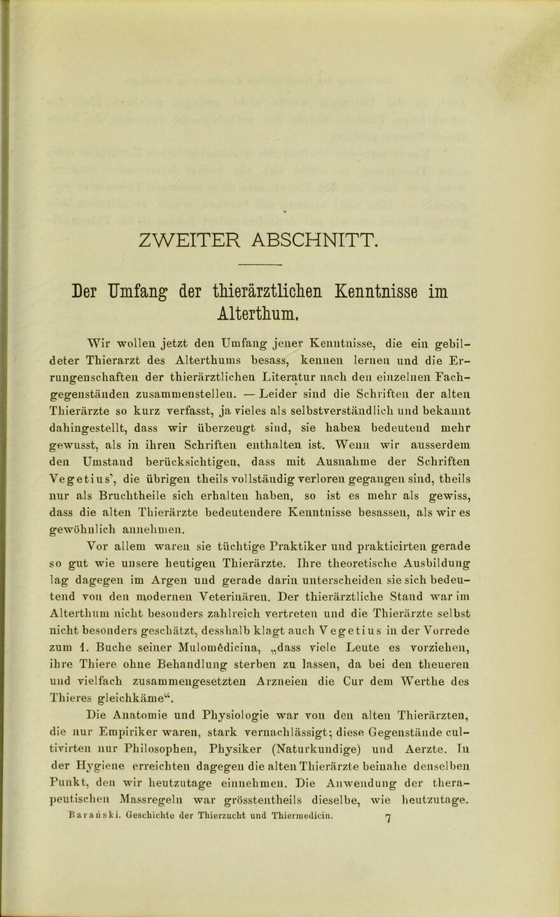 ZWEITER ABSCHNITT. Der Umfang der tMerärztlichen Kenntnisse im Alterthum. Wir wollen jetzt den Umfang jener Kenntnisse, die ein gebil- deter Thierarzt des Alterthums besass, kennen lernen und die Er- rungenschaften der thierärztlichen Literatur nach den einzelnen Fach- gegenständen zusammenstellen. — Leider sind die Schriften der alten Thierärzte so kurz verfasst, ja vieles als selbstverständlich und bekannt dahingestellt, dass wir überzeugt sind, sie haben bedeutend mehr gewusst, als in ihren Schriften enthalten ist. Wenn wir ausserdem den Umstand berücksichtigen, dass mit Ausnahme der Schriften Vegetius’, die übrigen theils vollständig verloren gegangen sind, theils nur als Bruchtheile sich erhalten haben, so ist es mehr als gewiss, dass die alten Thierärzte bedeutendere Kenntnisse besassen, als wir es gewöhnlich annehmen. Vor allem waren sie tüchtige Praktiker und prakticirten gerade so gut wie unsere heutigen Thierärzte. Ihre theoretische Ausbildung lag dagegen im Argen und gerade darin unterscheiden sie sich bedeu- tend von den modernen Veterinären. Der thierärztliche Stand war im Alterthum nicht besonders zahlreich vertreten und die Thierärzte selbst nicht besonders geschätzt, desshalb klagt auch Vegetius in der Vorrede zum l. Buche seiner Mulomfediciua, „dass viele Leute es vorziehen, ihre Thiere ohne Behandlung sterben zu lassen, da bei den theueren und vielfach zusammengesetzten Arzneien die Cur dem Werthe des Thieres gleichkäme“. Die Anatomie und Physiologie war von den alten Thierärzten, die nur Empiriker waren, stark vernachlässigt; diese Gegenstände cul- tivirten nur Philosophen, Physiker (Naturkundige) und Aerzte. In der Hygiene erreichten dagegen die alten Thierärzte beinahe denselben Punkt, den wir heutzutage einnehmen. Die Anwendung der thera- peutischen Massregeln war grösstentheils dieselbe, wie heutzutage. Baraüski. Geschieht« der Thierzucht und Thierraedicin. n