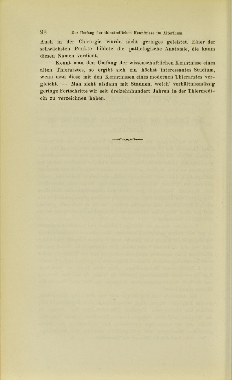 Auch in der Chirurgie wurde nicht geringes geleistet. Einer der schwächsten Punkte bildete die pathologische Anatomie, die kaum diesen Namen verdient. Kennt mau den Umfang der wissenschaftlichen Kenntnisse eines alten Thierarztes, so ergibt sich ein höchst interessantes Studium, wenn man diese mit den Kenntnissen eines modernen Thierarztes ver- gleicht. — Man sieht alsdann mit Staunen, welch1 verhältuissmässig geringe Fortschritte wir seit dreizehnhundert Jahren in der Thiermedi- cin zu verzeichnen haben.