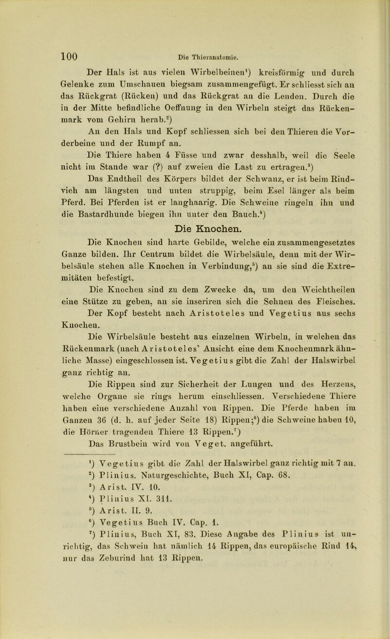 Der Hals ist aus vielen Wirbelbeinea1 2) kreisförmig und durch Gelenke zum Umschauen biegsam zusammengefügt. Er schliesst sich an das Rückgrat (Rücken) und das Rückgrat au die Lenden. Durch die in der Mitte befindliche Oeffnung in den Wirbeln steigt das Rücken- mark vom Gehirn herab.“) An den Hals und Kopf schliessen sich bei den Thieren die Vor- derbeine und der Rumpf an. Die Thiere haben 4 Füsse und zwar desshalb, weil die Seele nicht im Stande war (?) auf zweien die Last zu ertragen.3) Das Endtheil des Körpers bildet der Schwanz, er ist beim Rind- vieh am längsten und unten struppig, beim Esel länger als beim Pferd. Bei Pferden ist er langhaarig. Die Schweine ringeln ihn und die Bastardhunde biegen ihn unter den Bauch.4) Die Knochen. Die Knochen sind harte Gebilde, welche ein zusammengesetztes Ganze bilden. Ihr Ceutrum bildet die Wirbelsäule, denn mit der Wir- belsäule stehen alle Knochen in Verbindung,5) au sie sind die Extre- mitäten befestigt. Die Knochen sind zu dem Zwecke da, um den Weichtheilen eine Stütze zu geben, an sie inseriren sich die Sehnen des Fleisches. Der Kopf besteht nach Aristoteles und Vegetius aus sechs Knochen. Die Wirbelsäule besteht aus einzelnen Wirbeln, in welchen das Rückenmark (nach Aristoteles’ Ansicht eine dem Knochenmark ähn- liche Masse) eingeschlossen ist. Vegetius gibt die Zahl der Halswirbel ganz richtig an. Die Rippen sind zur Sicherheit der Lungen und des Herzens, welche Organe sie rings herum einschliessen. Verschiedene Thiere haben eine verschiedene Anzahl von Rippen. Die Pferde haben im Ganzen 36 (d. li. auf jeder Seite 18) Rippen;6) die Schweine haben 10, die Hörner tragenden Thiere 13 Rippen.7) Das Brustbein wird von Veget. angeführt. ') Vegetius gibt die Zahl der Halswirbel ganz richtig mit 7 an. 2) Plinius. Naturgeschichte, Buch XI, Cap. 68. 3) Arist. IV. 10. 4) Plinius XI. 311. 5) Arist. II. 9. 6) Vegetius Buch IV. Cap. 1. 7) Plinius, Buch XI, 83. Diese Angabe des Plinius ist un- richtig, das Schwein hat nämlich 14 Rippen, das europäische Rind 14, nur das Zeburind hat 13 Rippen.