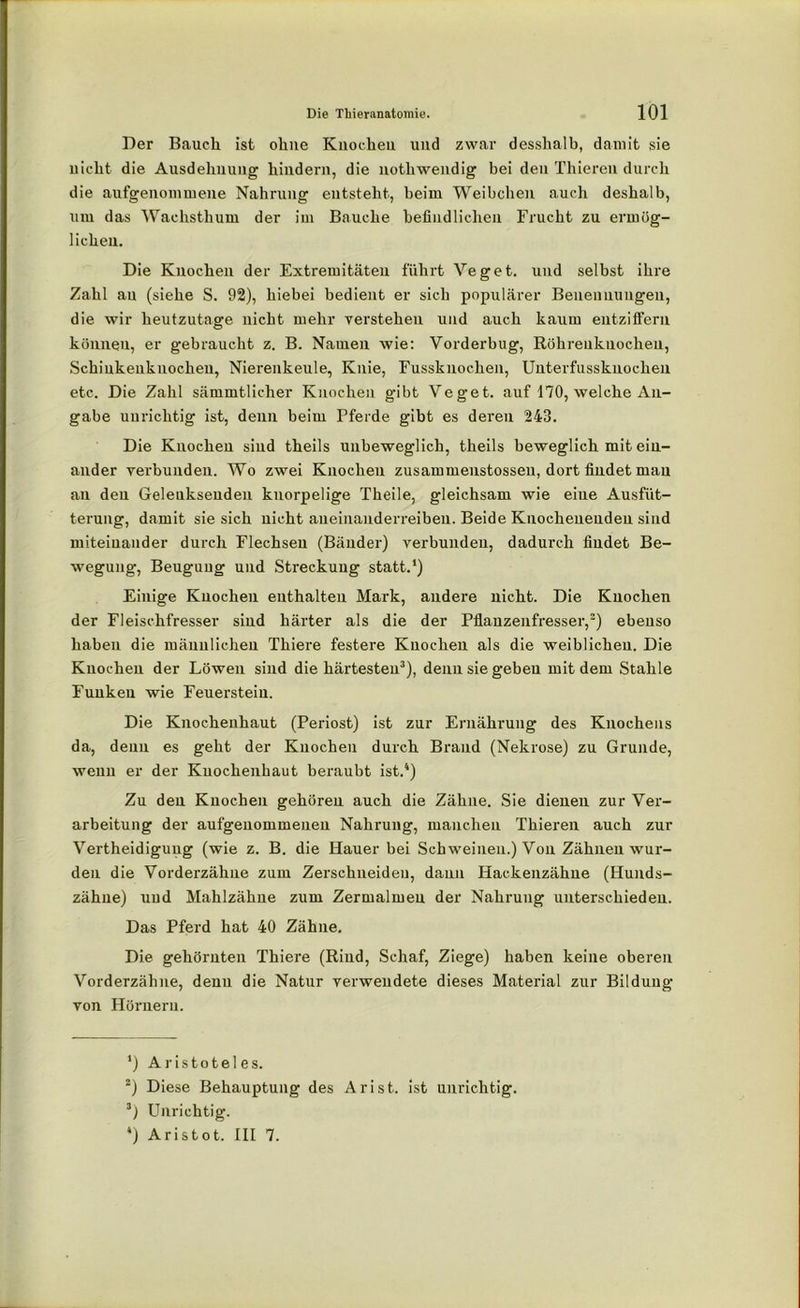 Der Bauch ist ohne Knochen und zwar desshalb, damit sie uieht die Ausdehnung hindern, die nothwendig bei den Thieren durch die aufgenommene Nahrung entsteht, beim Weibchen auch deshalb, um das Wachsthum der im Bauche befindlichen Frucht zu ermög- lichen. Die Knochen der Extremitäten führt Veget. und selbst ihre Zahl au (siehe S. 92), hiebei bedient er sich populärer Benennungen, die wir heutzutage nicht mehr verstehen und auch kaum entziffern können, er gebraucht z. B. Namen wie: Vorderbug, Röhrenknochen, Schinkenknocheu, Nierenkeule, Knie, Fussknocken, Unterfusskuochen etc. Die Zahl sämmtlicher Knochen gibt Veget. auf 170, welche An- gabe unrichtig ist, denn beim Pferde gibt es deren 243. Die Knochen sind theils unbeweglich, theils beweglich mit ein- ander vei’bunden. Wo zwei Knochen zusammenstossen, dort findet mau au den Geleuksenden knorpelige Theile, gleichsam wie eiue Ausfüt- terung, damit sie sich nicht aneinanderreiben. Beide Knochenenden sind miteinander durch Flechsen (Bänder) verbunden, dadurch findet Be- wegung, Beugung und Streckung statt.1) Einige Knochen enthalten Mark, andere nicht. Die Knochen der Fleischfresser sind härter als die der Pflanzenfresser,2) ebenso haben die männlichen Thiere festere Knochen als die weiblichen. Die Knochen der Löwen sind die härtesten3), denn sie geben mit dem Stahle Funken wie Feuerstein. Die Knochenhaut (Periost) ist zur Ernährung des Knochens da, denn es geht der Knochen durch Brand (Nekrose) zu Grunde, wenn er der Knochenhaut beraubt ist.4) Zu den Knochen gehören auch die Zähne. Sie dienen zur Ver- arbeitung der aufgenommeuen Nahrung, manchen Thieren auch zur Verteidigung (wie z. B. die Hauer bei Schweinen.) Von Zähnen wur- den die Vorderzähne zum Zerschneiden, daun Backenzähne (Hunds- zähne) und Mahlzähue zum Zermalmen der Nahrung unterschieden. Das Pferd hat 40 Zähne. Die gehörnten Thiere (Rind, Schaf, Ziege) haben keine oberen Vorderzähne, denn die Natur verwendete dieses Material zur Bildung von Hörnern. 3) Aristoteles. 2) Diese Behauptung des Ar ist. ist unrichtig. 3) Unrichtig. 4) Aristot. III 7.