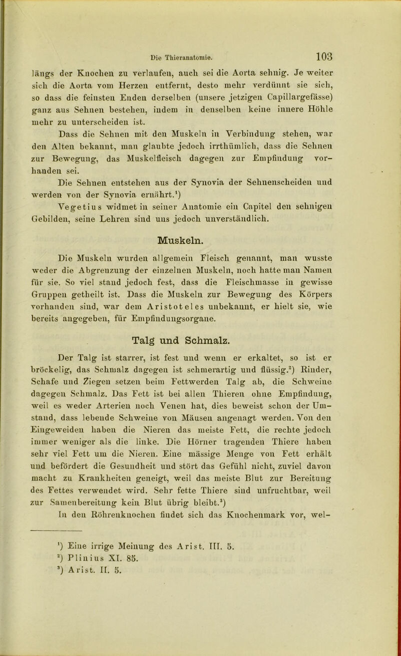 längs der Knochen zu verlaufen, auch sei die Aorta sehnig. Je weiter sich die Aorta vom Herzen entfernt, desto mehr verdünnt sie sich, so dass die feinsten Enden derselben (unsere jetzigen Capillargefässe) ganz aus Sehnen bestehen, indem in denselben keine innere Höhle mehr zu unterscheiden ist. Dass die Sehnen mit den Muskeln in Verbindung stehen, war den Alten bekannt, man glaubte jedoch irrtliümlich, dass die Sehnen zur Bewegung, das Muskelfleisch dagegen zur Empfindung vor- handen sei. Die Sehnen entstehen aus der Synovia der Sehnenscheiden und werden von der Synovia ernährt.') Vegetius widmet in seiner Anatomie ein Capitel den sehnigen Gebilden, seine Lehren sind uns jedoch unverständlich. Muskeln. Die Muskeln wurden allgemein Fleisch genannt, man wusste weder die Abgrenzung der einzelnen Muskeln, noch hatte mau Namen für sie. So viel stand jedoch fest, dass die Eleischmasse in gewisse Gruppen getheilt ist. Dass die Muskeln zur Bewegung des Körpers vorhanden sind, war dem Aristoteles unbekannt, er hielt sie, wie bereits angegeben, für Empfinduugsorgane. Talg und Schmalz. Der Talg ist starrer, ist fest und wenn er erkaltet, so ist er bröckelig, das Schmalz dagegen ist schmerartig und flüssig.* 2) Rinder, Schafe und Ziegen setzen beim Fettwerden Talg ab, die Schweine dagegen Schmalz. Das Fett ist bei allen Thieren ohne Empfindung, weil es weder Arterien noch Venen hat, dies beweist schon der Um- stand, dass lebende Schweine von Mäusen angenagt werden. Von den Eingeweideu haben die Nieren das meiste Fett, die rechte jedoch immer weniger als die linke. Die Hörner tragenden Thiere haben sehr viel Fett um die Nieren. Eine mässige Menge von Fett erhält und befördert die Gesundheit und stört das Gefühl nicht, zuviel davon macht zu Krankheiten geneigt, weil das meiste Blut zur Bereitung des Fettes verwendet wird. Sehr fette Thiere sind unfruchtbar, weil zur Samenbereitung kein Blut übrig bleibt.3) In den Röhrenknochen findet sich das Knochenmark vor, wel- ') Eine irrige Meinung des Arist. III. 5. 2) Plinius XI. 85. 3) Arist. II. 5.