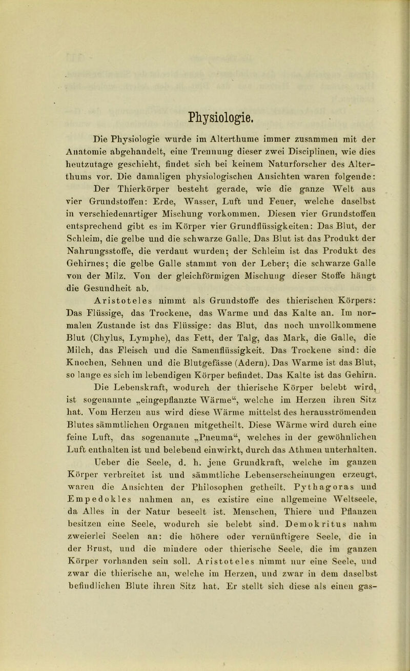 Physiologie. Die Physiologie wurde im Alterthume immer zusammen mit der Anatomie abgehandelt, eine Trennung dieser zwei Disciplinen, wie dies heutzutage geschieht, findet sich bei keinem Naturforscher des Alter- thums vor. Die damaligen physiologischen Ansichten waren folgende: Der Thierkörper besteht gerade, wie die ganze Welt aus vier Grundstoffen: Erde, Wasser, Luft und Feuer, welche daselbst in verschiedenartiger Mischung Vorkommen. Diesen vier Grundstoffen entsprechend gibt es im Körper vier Grundflüssigkeiten: Das Blut, der Schleim, die gelbe und die schwarze Galle. Das Blut ist das Produkt der Nakrungsstoffe, die verdaut wurden; der Schleim ist das Produkt des Gehirnes; die gelbe Galle stammt von der Leber; die schwarze Galle von der Milz. Von der gleichförmigen Mischung dieser Stoffe hängt die Gesundheit ab. Aristoteles nimmt als Grundstoffe des thierischen Körpers: Das Flüssige, das Trockene, das Warme und das Kalte an. Im nor- malen Zustande ist das Flüssige: das Blut, das noch unvollkommene Blut (Chylus, Lymphe), das Fett, der Talg, das Mark, die Galle, die Milch, das Fleisch und die Samenflüssigkeit. Das Trockene sind: die Knochen, Sehnen und die Blutgefässe (Adern). Das Warme ist das Blut, so lange es sich im lebendigen Körper befindet. Das Kalte ist das Gehirn. Die Lebenskraft, wodurch der tliierische Körper belebt wird, ist sogenannte „eingepflanzte Wärme“, welche im Herzen ihren Sitz hat. Vom Herzen aus wird diese Wärme mittelst des herausströmenden Blutes sämmtlicheu Organen mitgetheilt. Diese Wärme wird durch eine feine Luft, das sogenannte „Pneurna“, welches in der gewöhnlichen Luft enthalten ist und belebend einwirkt, durch das Athmen unterhalten. Ueber die Seele, d. h. jene Grundkraft, welche im ganzen Körper verbreitet ist und sämmtliehe Lebenserscheinungen erzeugt, waren die Ansichten der Philosophen getheilt. Pythagoras und Empedokles nahmen an, es existire eine allgemeine Weltseele, da Alles in der Natur beseelt ist. Menschen, Thiere und Pflanzen besitzen eine Seele, wodurch sie belebt sind. Demokritus nahm zweierlei Seelen an: die höhere oder vernünftigere Seele, die in der Brust, und die mindere oder tliierische Seele, die im ganzen Körper vorhanden sein soll. Aristoteles nimmt nur eine Seele, und zwar die tliierische an, welche im Herzen, und zwar in dem daselbst befindlichen Blute ihren Sitz hat. Er stellt sich diese als einen gas-