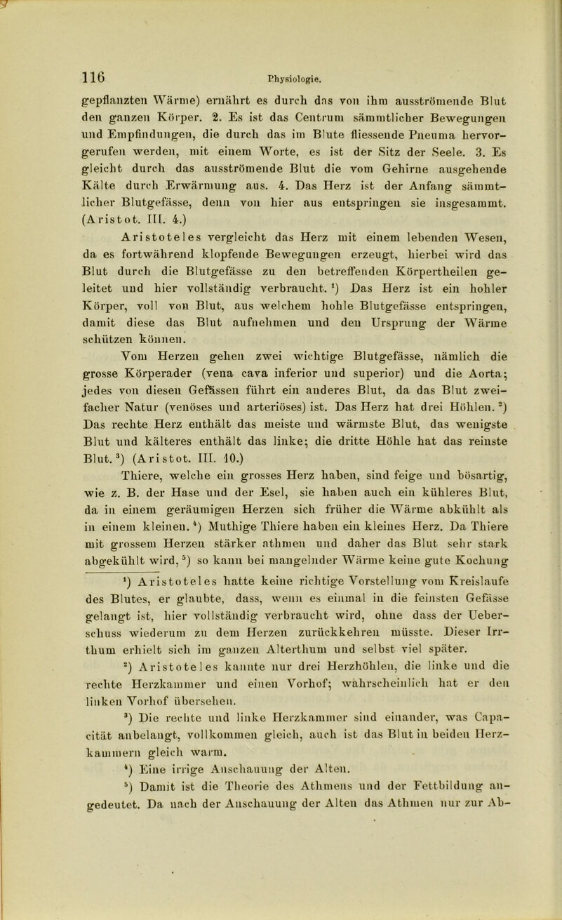 gepflanzten Wärme) ernährt es durch das von ihm ausströmende Blut den ganzen Körper. 2. Es ist das Centrum sämmtlicher Bewegungen und Empfindungen, die durch das im Blute fliessende Pneuma hervor- gerufen werden, mit einem Worte, es ist der Sitz der Seele. 3. Es gleicht durch das ausströmende Blut die vom Gehirne ausgehende Kälte durch Erwärmung aus. 4. Das Herz ist der Anfang sämmt- licher Blutgefässe, denn von hier aus entspringen sie insgesammt. (Aristot. III. 4.) Aristoteles vergleicht das Herz mit einem lebenden Wesen, da es fortwährend klopfende Bewegungen erzeugt, hierbei wird das Blut durch die Blutgefässe zu den betreffenden Körpertkeilen ge- leitet und hier vollständig verbraucht. ’) Das Herz ist ein hohler Körper, voll von Blut, aus welchem hohle Blutgefässe entspringen, damit diese das Blut aufnehmen und den Ursprung der Wärme schützen können. Vom Herzen gehen zwei wichtige Blutgefässe, nämlich die grosse Körperader (vena cava inferior und superior) und die Aorta; jedes von diesen Gefässen führt ein anderes Blut, da das Blut zwei- facher Natur (venöses und arteriöses) ist. Das Herz hat drei Höhlen.* 2) Das rechte Herz enthält das meiste und wärmste Blut, das wenigste Blut und kälteres enthält das linke; die dritte Höhle hat das reinste Blut.3) (Aristot. III. 10.) Thiere, welche ein grosses Herz haben, sind feige und bösartig, wie z. B. der Hase und der Esel, sie haben auch ein kühleres Blut, da in einem geräumigen Herzen sich früher die Wärme abkühlt als in einem kleinen.4) Mutliige Thiere haben ein kleines Herz. Da Thiere mit grossem Herzen stärker athmen und daher das Blut sehr stark abgekühlt wird,5) so kann bei mangelnder Wärme keine gute Kochung *) Aristoteles hatte keine richtige Vorstellung vom Kreisläufe des Blutes, er glaubte, dass, wenn es einmal in die feinsten Gefasse gelangt ist, hier vollständig verbraucht wird, ohne dass der Ueber- scliuss wiederum zu dem Herzen zurückkehren müsste. Dieser Irr- thum erhielt sich im ganzen Alterthum und selbst viel später. 2) Aristoteles kannte nur drei Herzhöhlen, die linke und die rechte Herzkammer und einen Vorhof; wahrscheinlich hat er den linken Vorhof übersehen. 3) Die rechte und linke Herzkammer sind einander, was Capa- cität anbelangt, vollkommen gleich, auch ist das Blut in beiden Herz- kammern gleich warm. 4) Eine irrige Anschauung der Alten. 5) Damit ist die Theorie des Athmens und der Fettbildung an- gedeutet. Da nach der Anschauung der Alten das Athmen nur zur Ah-