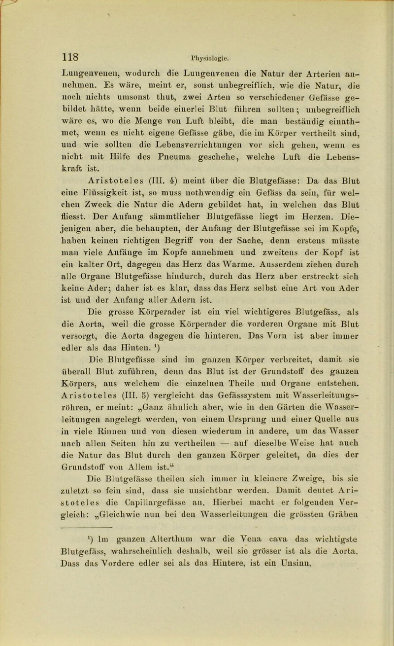 Lungeuvenen, wodurch die Luugenvenen die Natur der Arterien an- nehmen. Es wäre, meint er, sonst unbegreiflich, wie die Natur, die noch nichts umsonst tliut, zwei Arten so verschiedener Gefässe ge- bildet hätte, wenn beide einerlei Blut führen sollten; unbegreiflich wäre es, wo die Menge von Luft bleibt, die man beständig einath- met, wenn es nicht eigene Gefässe gäbe, die im Körper vertheilt sind, und wie sollten die Lebensverrichtungen vor sich gehen, wenn es nicht mit Hilfe des Pneurna geschehe, welche Luft die Lebens- kraft ist. Aristoteles (III. 4) meint über die Blutgefässe: Da das Blut eine Flüssigkeit ist, so muss nothweudig ein Gefäss da sein, für wel- chen Zweck die Natur die Adern gebildet hat, in welchen das Blut fliesst. Der Anfang sämmtlicher Blutgefässe liegt im Herzen. Die- jenigen aber, die behaupten, der Anfang der Blutgefässe sei im Kopfe, haben keinen richtigen Begriff von der Sache, denn erstens müsste mau viele Anfänge im Kopfe annehmen und zweitens der Kopf ist ein kalter Ort, dagegen das Herz das Warme. Ausserdem ziehen durch alle Organe Blutgefässe hindurch, durch das Herz aber erstreckt sich keine Ader; daher ist es klar, dass das Herz selbst eine Art von Ader ist und der Anfang aller Adern ist. Die grosse Körperader ist ein viel wichtigeres Blutgefäss, als die Aorta, weil die grosse Körperader die vorderen Organe mit Blut versorgt, die Aorta dagegen die hinteren. Das Vorn ist aber immer edler als das Hinten. ') Die Blutgefässe sind im ganzen Körper verbreitet, damit sie überall Blut zuführen, denn das Blut ist der Grundstoff des ganzen Körpers, aus welchem die einzelnen Theile und Organe entstehen. Aristoteles (III. 5) vergleicht das Gefässsystem mit Wasserleitungs- röhren, er meint: „Ganz ähnlich aber, wie in den Gärten die Wasser- leitungen angelegt werden, von einem Ursprung und einer Quelle aus in viele Rinnen und von diesen wiederum in andere, um das Wasser nach allen Seiten hin zu vertheilen — auf dieselbe Weise hat auch die Natur das Blut durch den ganzen Körper geleitet, da dies der Grundstoff von Allem ist.“ Die Blutgefässe theilen sich immer in kleinere Zweige, bis sie zuletzt so fein sind, dass sie unsichtbar werden. Damit deutet Ari- stoteles die Capillargefässe an. Hierbei macht er folgenden Ver- gleich: „Gleichwie nun bei den Wasserleitungen die grössten Gräben ') lm ganzen Alterthum war die Vena cava das wichtigste Blutgefäss, wahrscheinlich deshalb, weil sie grösser ist als die Aorta. Dass das Vordere edler sei als das Hintere, ist ein Unsinn.