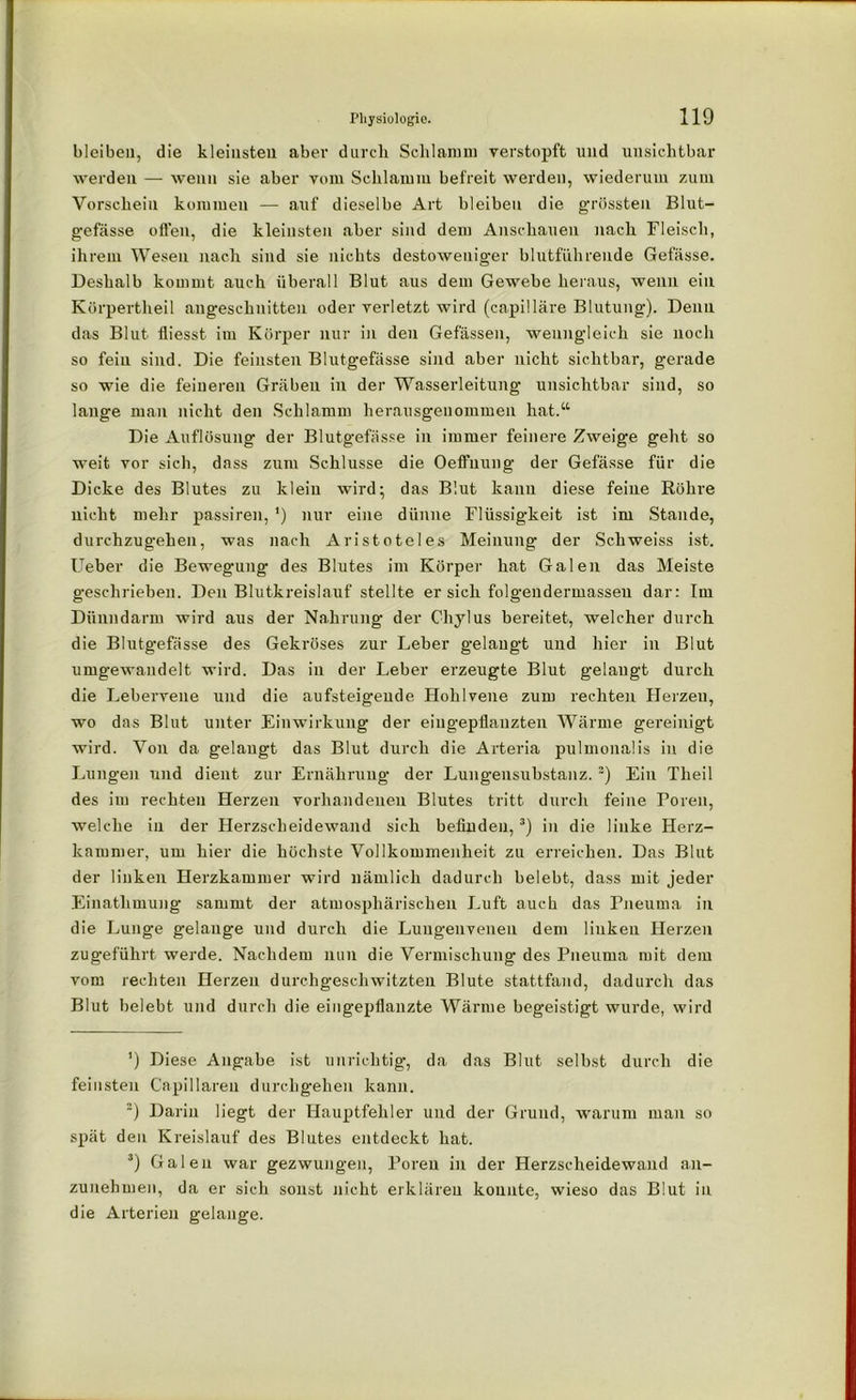 bleiben, die kleinsten aber durch Schlamm verstopft und unsichtbar werden — wenn sie aber vom Schlamm befreit werden, wiederum zum Vorschein kommen — auf dieselbe Art bleiben die grössten Blut- gefässe offen, die kleinsten aber sind dem Anschauen nach Fleisch, ihrem Wesen nach sind sie nichts destoweniger blutführende Gefässe. Deshalb kommt auch überall Blut aus dem Gewebe heraus, wenn ein Körpertheil angeschnitten oder verletzt wird (capilläre Blutung). Denn das Blut fiiesst im Körper nur in den Gefässen, wenngleich sie noch so fein sind. Die feinsten Blutgefässe sind aber nicht sichtbar, gerade so wie die feineren Gräben in der Wasserleitung unsichtbar sind, so lange man nicht den Schlamm herausgenommen hat.“ Die Auflösung der Blutgefässe in immer feinere Zweige geht so weit vor sieb, dass zum Schlüsse die Oeffnung der Gefässe für die Dicke des Blutes zu klein wird; das Blut kann diese feine Röhre nicht mehr passiren, ’) nur eine dünne Flüssigkeit ist im Stande, durchzugehen, was nach Aristoteles Meinung der Schweiss ist. lieber die Bewegung des Blutes im Körper hat Galen das Meiste geschrieben. Den Blutkreislauf stellte er sich folgendermasseu dar: Im Dünndarm wird aus der Nahrung der Chylus bereitet, welcher durch die Blutgefässe des Gekröses zur Leber gelangt und hier in Blut umgewandelt wird. Das in der Leber erzeugte Blut gelangt durch die Lebervene und die aufsteigeude Hohlvene zum rechten Herzeu, wo das Blut unter Einwirkung der eingepflauzten Wärme gereinigt wird. Von da gelangt das Blut durch die Arteria pulmonalis in die Lungen und dient zur Ernährung der Lungensubstanz. * 2) Ein Tlieil des im rechten Herzen vorhandenen Blutes tritt durch feine Poren, welche in der Herzscheidewand sich befinden,3) in die linke Herz- kammer, um hier die höchste Vollkommenheit zu erreichen. Das Blut der linken Herzkammer wird nämlich dadurch belebt, dass mit jeder Einathmung sammt der atmosphärischen Luft auch das Fneuma in die Lunge gelange und durch die Luugenveneu dem linken Herzen zugeführt, werde. Nachdem nun die Vermischung des Pneuma mit dem vom rechten Herzen durchgeschwitzten Blute stattfand, dadurch das Blut belebt und durch die eingepflanzte Wärme begeistigt wurde, wird ’) Diese Angabe ist unrichtig, da das Blut selbst durch die feinsten Capillaren durchgehen kann. 2) Darin liegt der Hauptfehler und der Grund, warum man so spät den Kreislauf des Blutes entdeckt hat. 3) Galen war gezwungen, Poren in der Herzscheidewand an- zunehmen, da er sich sonst nicht erklären konnte, wieso das Blut in die Arterien gelange.