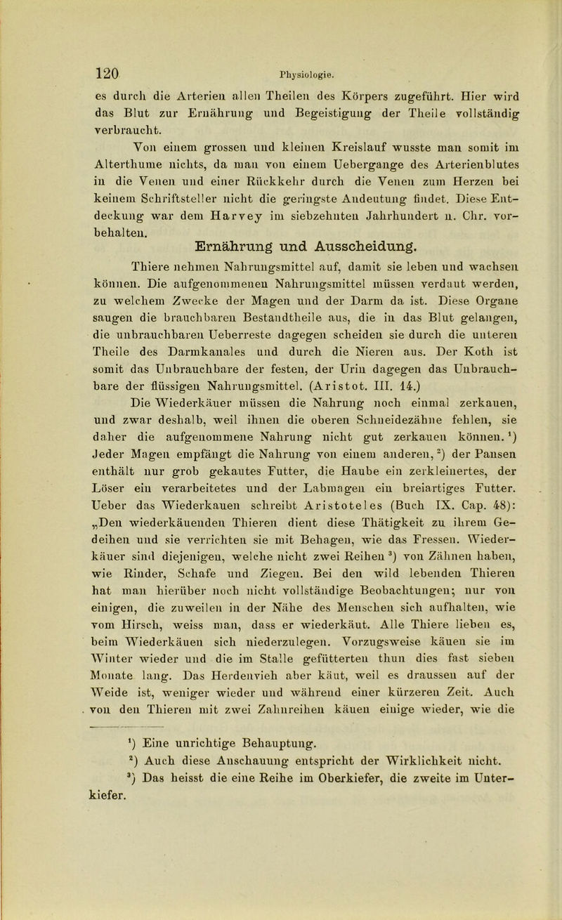 es durch die Arterien allen Theilen des Körpers zugeführt. Hier wird das Blut zur Ernährung und Begeistigung der Theile vollständig verbraucht. Von einem grossen und kleinen Kreislauf wusste mau somit im Alterthume nichts, da mau von einem Uebergange des Arterienblutes in die Venen und einer Rückkehr durch die Venen zum Herzen bei keinem Schriftsteller nicht die geringste Andeutung findet. Diese Ent- deckung war dem Harvey im siebzehnten Jahrhundert n. Chr. Vor- behalten. Ernährung und Ausscheidung. Thiere nehmen Nahrungsmittel auf, damit sie leben und wachsen können. Die aufgenommenen Nahrungsmittel müssen verdaut werden, zu welchem Zwecke der Magen und der Darm da ist. Diese Organe saugen die brauchbaren Bestandteile aus, die in das Blut gelangen, die unbrauchbaren Ueberreste dagegen scheiden sie durch die unteren Theile des Darmkanales und durch die Nieren aus. Der Koth ist somit das Unbrauchbare der festen, der Urin dagegen das Unbrauch- bare der flüssigen Nahrungsmittel. (Aristot. III. 14.) Die Wiederkäuer müssen die Nahrung noch einmal zerkauen, und zwar deshalb, weil ihnen die oberen Schueidezähne fehlen, sie daher die aufgeuommene Nahrung nicht gut zerkauen können. *) Jeder Magen empfängt die Nahrung von einem anderen,2) der Pansen enthält nur grob gekautes Futter, die Haube ein zerkleinertes, der Löser ein verarbeitetes und der Labmagen ein breiartiges Futter. Ueber das Wiederkauen schreibt Aristoteles (Buch IX. Cap. 48): „Den wiederkäueuden Thieren dient diese Thätigkeit zu ihrem Ge- deihen und sie verrichten sie mit Behagen, wie das Fressen. Wieder- käuer sind diejenigen, welche nicht zwei Reihen 3) von Zähnen haben, wie Rinder, Schafe und Ziegen. Bei den wild lebenden Thieren hat man hierüber noch nicht vollständige Beobachtungen; nur von einigen, die zuweilen in der Nähe des Menschen sich aufhalten, wie vom Hirsch, weiss man, dass er wiederkäut. Alle Thiere lieben es, beim Wiederkäuen sich niederzulegen. Vorzugsweise kauen sie im Winter wieder und die im Stalle gefütterten thun dies fast sieben Monate lang. Das Herdenvieh aber käut, weil es drausseu auf der Weide ist, weniger wieder und während einer kürzeren Zeit. Auch von den Thieren mit zwei Zahnreihen käuen einige wieder, wie die *) Eine unrichtige Behauptung. 2) Auch diese Anschauung entspricht der Wirklichkeit nicht. 3) Das heisst die eine Reihe im Oberkiefer, die zweite im Unter- kiefer.