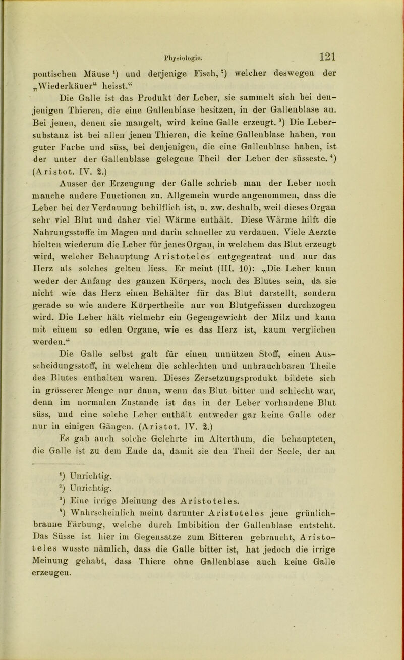 politischen Mäuse') und derjenige Fisch,) welcher deswegen der „Wiederkäuer“ heisst.“ Die Galle ist das Produkt der Leber, sie sammelt sich hei den- jenigen Tbieren, die eine Gallenblase besitzen, in der Gallenblase au. Bei jenen, denen sie mangelt, wird keine Galle erzeugt.3) Die Leber- substanz ist bei allen jenen Tbieren, die keine Gallenblase haben, von guter Farbe und süss, bei denjenigen, die eine Gallenblase haben, ist der unter der Gallenblase gelegene Theil der Leber der süsseste.4) (Aristot. IV. 2.) Ausser der Erzeugung der Galle schrieb man der Leber noch manche andere Functionen zu. Allgemein wurde angenommen, dass die Leber bei der Verdauung behilflich ist, u. zw. deshalb, weil dieses Organ sehr viel Blut und daher viel Wärme enthält. Diese Wärme hilft die Nahrungsstoffe im Magen und darin schneller zu verdauen. Viele Aerzte hielten wiederum die Leber für jenes Organ, in welchem das Blut erzeugt wird, welcher Behauptung Aristoteles entgegentrat und nur das Herz als solches gelten liess. Er meint (III. 10): „Die Leber kann weder der Anfang des ganzen Körpers, noch des Blutes sein, da sie nicht wie das Herz einen Behälter für das Blut darstellt, sondern gerade so wie andere Körpertheile nur von Blutgefässen durchzogen wird. Die Leber hält vielmehr ein Gegengewicht der Milz und kann mit einem so edlen Organe, wie es das Herz ist, kaum verglichen werden.“ Die Galle selbst galt für einen unnützen Stoff, einen Ab- scheidungsstoff, in welchem die schlechten und unbrauchbaren Theile des Blutes enthalten waren. Dieses Zersetzungsprodukt bildete sich in grösserer Menge nur dann, wenn das Blut bitter und schlecht war, denn im normalen Zustande ist das in der Leber vorhandene Blut süss, und eine solche Leber enthält entweder gar keine Galle oder nur in eiuigen Gängen. (Aristot. IV. 2.) Es gab auch solche Gelehrte im Alterthum, die behaupteten, die Galle ist zu dem Ende da, damit sie den Theil der Seele, der an *) Unrichtig. 2) Unrichtig. 3) Eine irrige Meinung des Aristoteles. 4) Wahrscheinlich meint darunter Aristoteles jene grünlich- braune Färbung, welche durch Imbibition der Gallenblase entsteht. Das Süsse ist hier im Gegensätze zum Bitteren gebraucht, Aristo- teles wusste nämlich, dass die Galle bitter ist, hat jedoch die irrige Meinung gehabt, dass Thiere ohne Gallenblase auch keine Galle erzeugen.