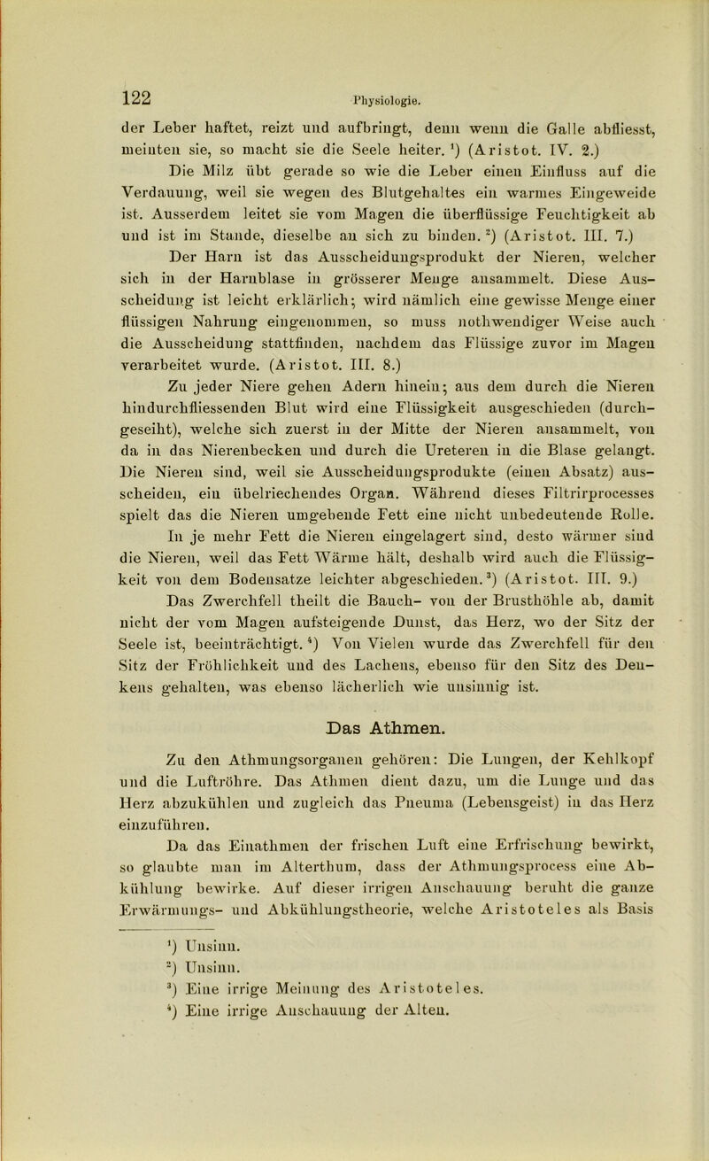 der Leber haftet, reizt und aufbringt, denn wenn die Galle abfliesst, meinten sie, so macht sie die Seele heiter. *) (Aristot. IV. 2.) Die Milz übt gerade so wie die Leber einen Einfluss auf die Verdauung, weil sie wegen des Blutgehaltes ein warmes Eingeweide ist. Ausserdem leitet sie vom Magen die überflüssige Feuchtigkeit ab und ist im Stande, dieselbe an sich zu binden.2) (Aristot. III. 7.) Der Harn ist das Ausscheidungsprodukt der Nieren, welcher sich in der Harnblase in grösserer Menge ansammelt. Diese Aus- scheidung ist leicht erklärlich; wird nämlich eine gewisse Menge einer flüssigen Nahrung eingenommen, so muss nothwendiger Weise auch die Ausscheidung stattfinden, nachdem das Flüssige zuvor im Magen verarbeitet wurde. (Aristot. III. 8.) Zu jeder Niere gehen Adern hinein; aus dem durch die Nieren hindurchfliessenden Blut wird eine Flüssigkeit ausgeschieden (durch- geseiht), welche sich zuerst in der Mitte der Nieren ansammelt, von da in das Nierenbecken und durch die Ureteren in die Blase gelangt. Die Nieren sind, weil sie Ausscheidungsprodukte (einen Absatz) aus- scheiden, ein übelriechendes Organ. Während dieses Filtrirprocesses spielt das die Nieren umgebende Fett eine nicht unbedeutende Rolle. In je mehr Fett die Nieren eingelagert sind, desto wärmer sind die Nieren, weil das Fett Wärme hält, deshalb wird auch die Flüssig- keit von dem Bodensätze leichter abgeschieden.3) (Aristot. III. 9.) Das Zwerchfell theilt die Bauch- von der Brusthöhle ab, damit nicht der vom Magen aufsteigende Dunst, das Herz, wo der Sitz der Seele ist, beeinträchtigt. 4) Von Vielen wurde das Zwerchfell für den Sitz der Fröhlichkeit und des Lachens, ebenso für den Sitz des Den- kens gehalten, was ebenso lächerlich wie unsinnig ist. Das Athmen. Zu den Atlimungsorganen gehören: Die Lungen, der Kehlkopf und die Luftröhre. Das Athmen dient dazu, um die Lunge und das Herz abzukühlen und zugleich das Pneuma (Lebensgeist) in das Herz einzuführen. Da das Einathmen der frischen Luft eine Erfrischung bewirkt, so glaubte man im Alterthum, dass der Athmungsprocess eine Ab- kühlung bewirke. Auf dieser irrigen Anschauung beruht die ganze Erwärmungs- und Abkühlungstheorie, welche Aristoteles als Basis *) Unsinn. 2) Unsinn. 3) Eine irrige Meinung des Aristoteles. 4) Eine irrige Anschauung der Alten.
