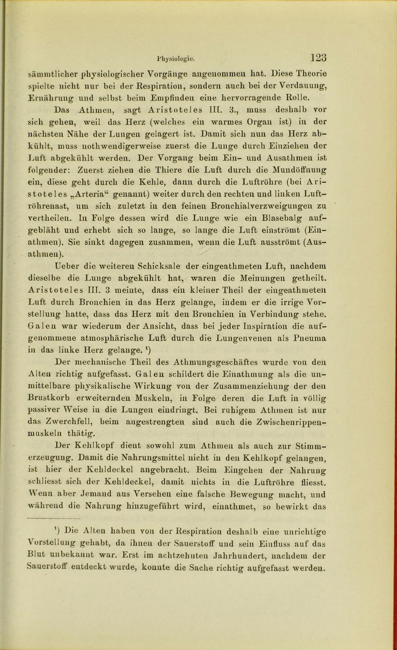 sämmtlicher physiologischer Vorgänge angenommen hat. Diese Theorie spielte nicht nur bei der Respiration, sondern auch bei der Verdauung, Ernährung und selbst beim Empfinden eine hervorragende Rolle. Das Athmen, sagt Aristoteles III. 3., muss deshalb vor sich gehen, weil das Herz (welches ein warmes Organ ist) in der nächsten Nähe der Lungen gelagert ist. Damit sich nun das Herz ab- kühlt, muss nothwendigerweise zuerst die Lunge durch Einzielieu der Luft abgekfihlt weiden. Der Vorgang beim Ein- und Ausathmen ist folgender: Zuerst ziehen die Thiere die Luft durch die Muudüffnung ein, diese geht durch die Kehle, dann durch die Luftröhre (bei Ari- stoteles „Arteria“ genannt) weiter durch den rechten und linken Luft- röhreuast, um sich zuletzt in den feinen Bronchialverzweigungen zu vertheileu. In Folge dessen wird die Lunge wie ein Blasebalg auf- gebläht und erhebt sich so lange, so lange die Luft einströmt (Ein- athmen). Sie sinkt dagegen zusammen, wenn die Luft ausströmt (Aus- athmen). Ueber die weiteren Schicksale der eingeathmeten Luft, nachdem dieselbe die Lunge abgekühlt hat, waren die Meinungen getheilt. Aristoteles III. 3 meinte, dass ein kleiner Theil der eingeathmeten Luft durch Bronchien in das Herz gelange, indem er die irrige Vor- stellung hatte, dass das Herz mit den Bronchien in Verbindung stehe. Galen war wiederum der Ansicht, dass bei jeder Inspiration die auf- genommeue atmosphärische Luft durch die Lungenvenen als Fneuma in das linke Herz gelange. *) Der mechanische Theil des Athmungsgeschäftes wurde von den Alten richtig aufgefasst. Galen schildert die Einathmung als die un- mittelbare physikalische Wirkung von der Zusammenziekung der den Brustkorb erweiternden Muskeln, in Folge deren die Luft in völlig passiver Weise iu die Lungen eindringt. Bei ruhigem Athmen ist nur das Zwerchfell, beim angestrengten sind auch die Zwischenrippen- muskeln thätig. Der Kehlkopf dient sowohl zum Atlnuen als auch zur Stimm- erzeugung. Damit die Nahrungsmittel nicht in den Kehlkopf gelangen, ist hier der Kehldeckel angebracht. Beim Eingehen der Nakruug schliesst sich der Kehldeckel, damit nichts in die Luftröhre fliesst. Wenn aber Jemand aus Versehen eine falsche Bewegung macht, und während die Nahrung hiuzugefiihrt wird, einathmet, so bewirkt das ') Die Alten haben von der Respiration deshalb eine unrichtige Vorstellung gehabt, da ihnen der Sauerstoff und sein Einfluss auf das Blut unbekannt war. Erst im achtzehnten Jahrhundert, nachdem der Sauerstofl entdeckt wurde, konnte die Sache richtig aufgefasst werden.