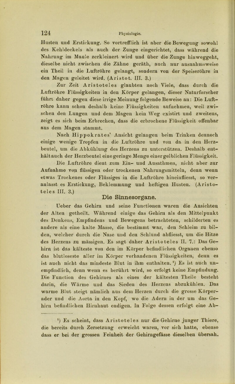 Hasten und Erstickung. So vortrefflich ist aber die Bewegung sowohl des Kehldeckels als auch der Zunge eingerichtet, dass während die Nahrung im Maule zerkleinert wird und über die Zunge hinweggeht, dieselbe nicht zwischen die Zähne geräth, auch nur ausnahmsweise ein Theil in die Luftröhre gelangt, sondern vou der Speiseröhre in den Magen geleitet wird. (Aristot. III. 3.) Zur Zeit Aristoteles glaubten noch Viele, dass durch die Luftröhre Flüssigkeiten in den Körper gelangen, dieser Naturforscher führt daher gegen diese irrige Meinung folgende Beweise an: Die Luft- röhre kann schon deshalb keine Flüssigkeiten aufuehmen, weil zwi- schen den Lungen und dem Magen kein Weg existirt und zweitens, zeigt es sich beim Erbrechen, dass die erbrochene Flüssigkeit offenbar aus dem Magen stammt. Nach Hippokrates’’ Ansicht gelangen beim Trinken dennoch einige wenige Tropfen in die Luftröhre und von da in den Herz- beutel, um die Abkühlung des Herzens zu unterstützen. Deshalb ent- hältauch der Herzbeutel eiuegeringe Menge einer gelblichen Flüssigkeit. Die Luftröhre dient zum Ein- und Ausatbmen, nicht aber zur Aufnahme von flüssigen oder trockenen Nahrungsmitteln, denn wenn etwas Trockenes oder Flüssiges in die Luftröhre hineinfliesst, so ver- anlasst es Erstickung, Beklemmung und heftigen Husten. (Aristo- teles III. 3.) Die Sinnesorgane. Ueber das Gehirn und seine Functionen waren die Ansichten der Alten getheilt. Während einige das Gehirn als den Mittelpunkt des Denkens, Empfindens und Bewegens betrachteten, schilderten es andere als eine kalte Masse, die bestimmt war, den Schleim zu bil- den, welcher durch die Nase und deu Schlund abfiiesst, um die Hitze des Herzens zu mässigen. Es sagt daher Aristoteles II. 7.: Das Ge- hirn ist das kälteste von den im Körper befindlichen Organen ebenso das blutloseste aller im Körper vorhandenen Flüssigkeiten, denn es ist auch nicht das mindeste Blut in ihm enthalten.') Es ist auch un- empfindlich, denn wenn es berührt wird, so erfolgt keine Empfindung. Die Function des Gehirnes als eines der kältesten Theile besteht darin, die Wärme und das Sieden des Herzens abzukiihlen. Das warme Blut steigt nämlich aus dem Herzen durch die grosse Körper- ader und die Aorta in deu Kopf, wo die Adern in der um das Ge- hirn befindlichen Hirnhaut endigen. In Folge dessen erfolgt eine Ab- ') Fs scheint, dass Aristoteles nur die Gehirne junger Thiere, die bereits durch Zersetzung erweicht waren, vor sich hatte, ebenso dass er bei der grossen Feinheit der Gehirngefasse dieselben übersah.