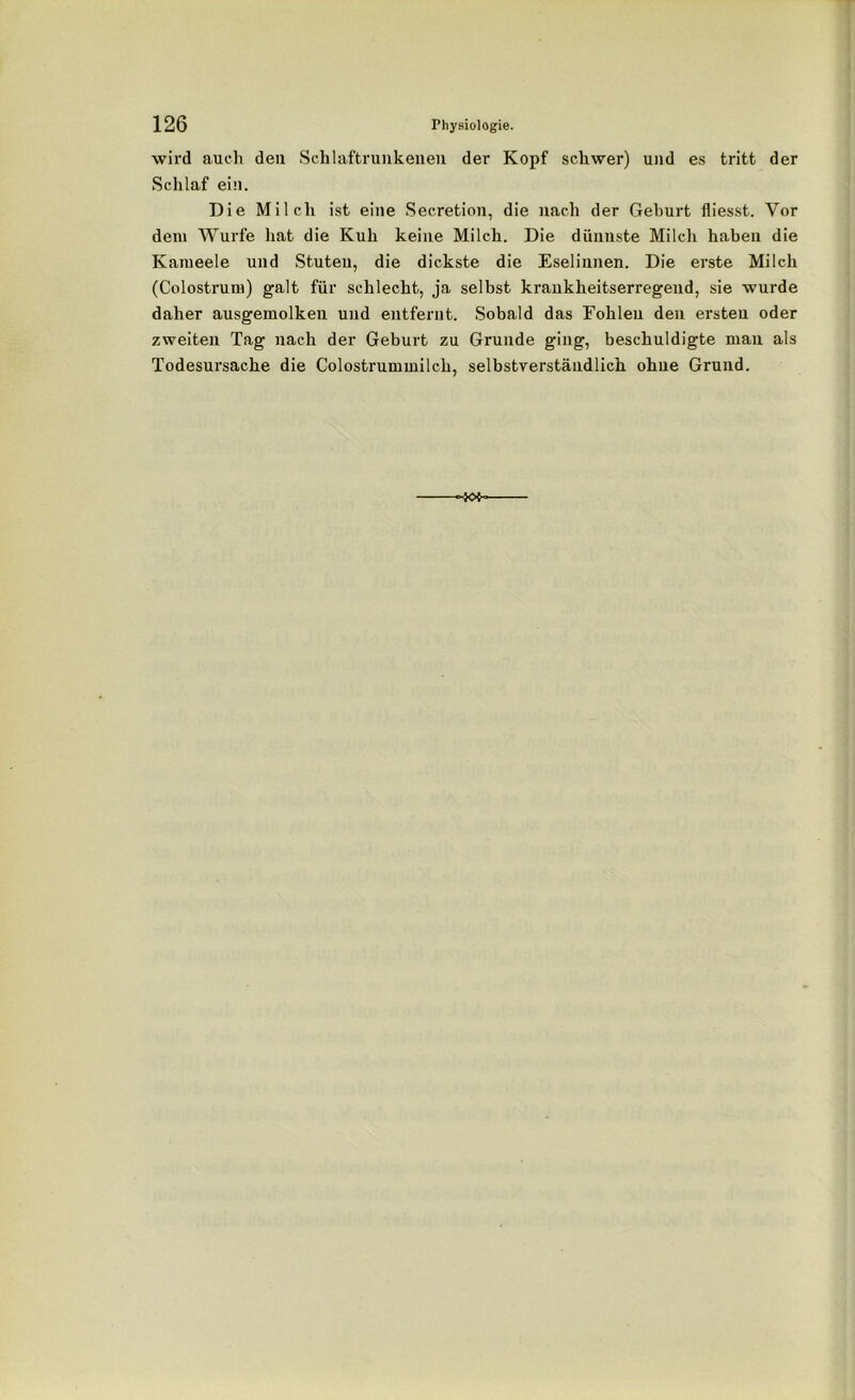 wird auch den Schlaftrunkenen der Kopf schwer) und es tritt der Schlaf ein. Die Milch ist eine Secretion, die nach der Geburt fliesst. Vor dem Wurfe hat die Kuh keine Milch. Die dünnste Milch haben die Kameele und Stuten, die dickste die Eselinnen. Die erste Milch (Colostrum) galt für schlecht, ja selbst krankheitserregend, sie wurde daher ausgemolken und entfernt. Sobald das Fohlen den ersten oder zweiten Tag nach der Geburt zu Grunde ging, beschuldigte mau als Todesursache die Colostrummilch, selbstverständlich ohne Grund.